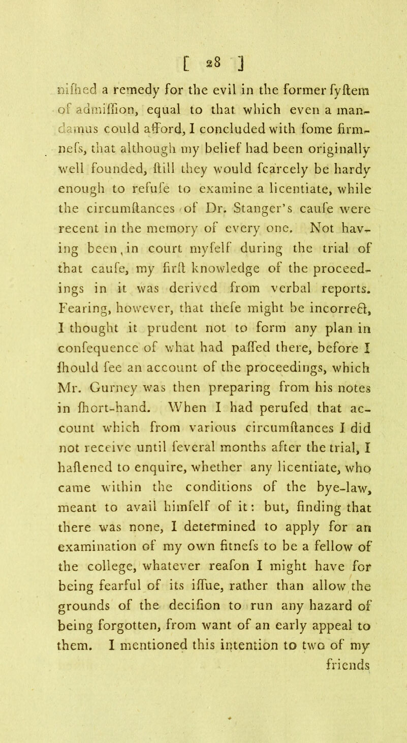 nifhed a remedy for the evil in the former fyflem of admiffion, equal to that which even a man- damus could afford, I concluded with fome firm^ nefs, that although my belief had been originally well founded, {fill they would fcarcely be hardy enough to refufe to examine a licentiate, while the circumflances of Dr. Stanger’s caufe were recent in the memory of every one. Not hav- ing been, in court myfelf during the trial of that caufe, my firfl knowledge of the proceed- ings in it was derived from verbal reports. Fearing, however, that thefe might be incorre6l, I thought it prudent not to form any plan in confequence of what had paffed there, before I fhould fee an account of the proceedings, which Mr. Gurney was then preparing from his notes in fhort-hand. When I had perufed that ac- count which from various circumilances I did not receive until feveral months after the trial, I haflened to enquire, whether any licentiate, who came within the conditions of the bye-law, meant to avail himfelf of it: but, finding that there was none, I determined to apply for an examination of my own fitnefs to be a fellow of the college, whatever reafon I might have for being fearful of its iffue, rather than allow the grounds of the decifion to run any hazard of being forgotten, from want of an early appeal to them. I mentioned this intention to two of my* friends