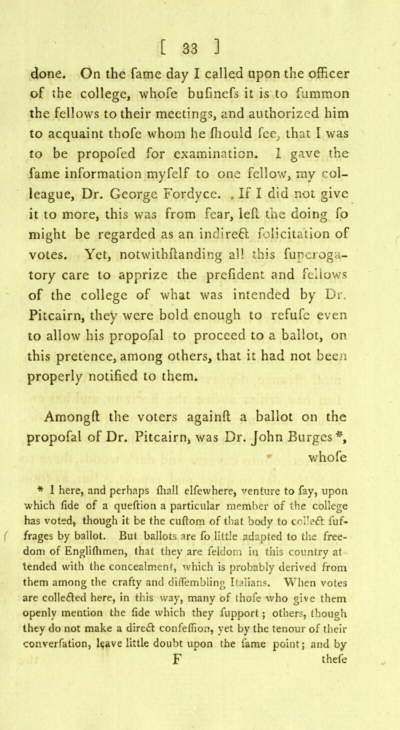 done. On the fame day I called upon the officer of the college, whole bufinefs it is to fummon the fellows to their meetings, and authorized him to acquaint thofe whom he ffiould fee, that I was to be propofed for examination. I gave the fame information myfelf to one fellow, my col- league, Dr. George Fordyce. If I did not give it to more, this was from fear, left the doing fo might be regarded as an indireft felicitation of votes. Yet, notwithftanding all this fuperoga- tory care to apprize the president and fellows of the college of what was intended by Dr. Pitcairn, they were bold enough to refufe even to allow his propofal to proceed to a ballot, on this pretence, among others, that it had not been properly notified to them. Amongft the voters againft a ballot on the propofal of Dr. Pitcairn* was Dr. John Burges *, whofe * I here, and perhaps fhall elfewhere, venture to fay, upon which fide of a queflion a particular member of the college has voted, though it be the ctiflom of that 3oody to collect fuf- ( frages by ballot. But ballots are fo little adapted to the free- dom of Englifhmen, that they are feldom in this country at tended with the concealment, which is probably derived from them among the crafty and diiTembling Italians. When votes are collected here, in this way, many of thofe who give them openly mention the fide which they fupport; others, though they do not make a direct confeffion, yet by the tenour of their conversation, ftave little doubt upon the fame point; and by F thefe