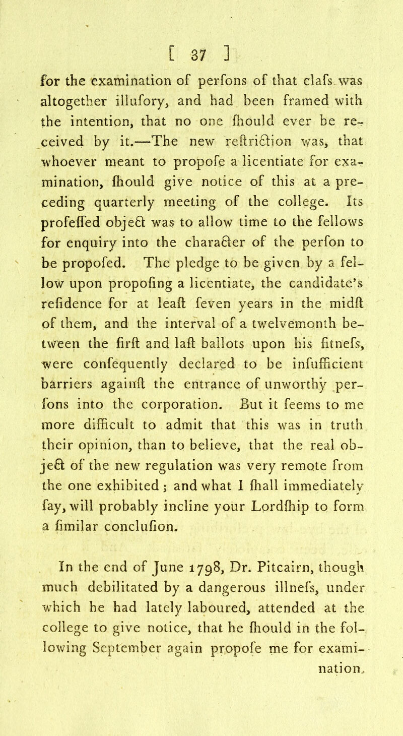 for the examination of perfons of that clafs was altogether illufory, and had been framed with the intention, that no one fhould ever be re- ceived by it.—The new reftri&ion was, that whoever meant to propofe a licentiate for exa- mination, fhould give notice of this at a pre- ceding quarterly meeting of the college. Its profeffed objeft was to allow time to the fellows for enquiry into the charaQer of the perfon to be propofed. The pledge to be given by a fel- low upon propofing a licentiate, the candidate’s refidence for at leafl feven years in the midfl of them, and the interval of a twelvemonth be- tween the firft and laft ballots upon his fitnefs, were confequently declared to be infufficient barriers againft the entrance of unworthy per- fons into the corporation. But it feems to me more difficult to admit that this was in truth their opinion, than to believe, that the real ob- ject of the new regulation was very remote from the one exhibited ; and what I ffiall immediately fay, will probably incline your Lordffiip to form a fnnilar conclufion. In the end of June 1798, Dr. Pitcairn, though much debilitated by a dangerous illnefs, under which he had lately laboured, attended at the college to give notice, that he fhould in the fol- lowing September again propofe me for exami- nation..