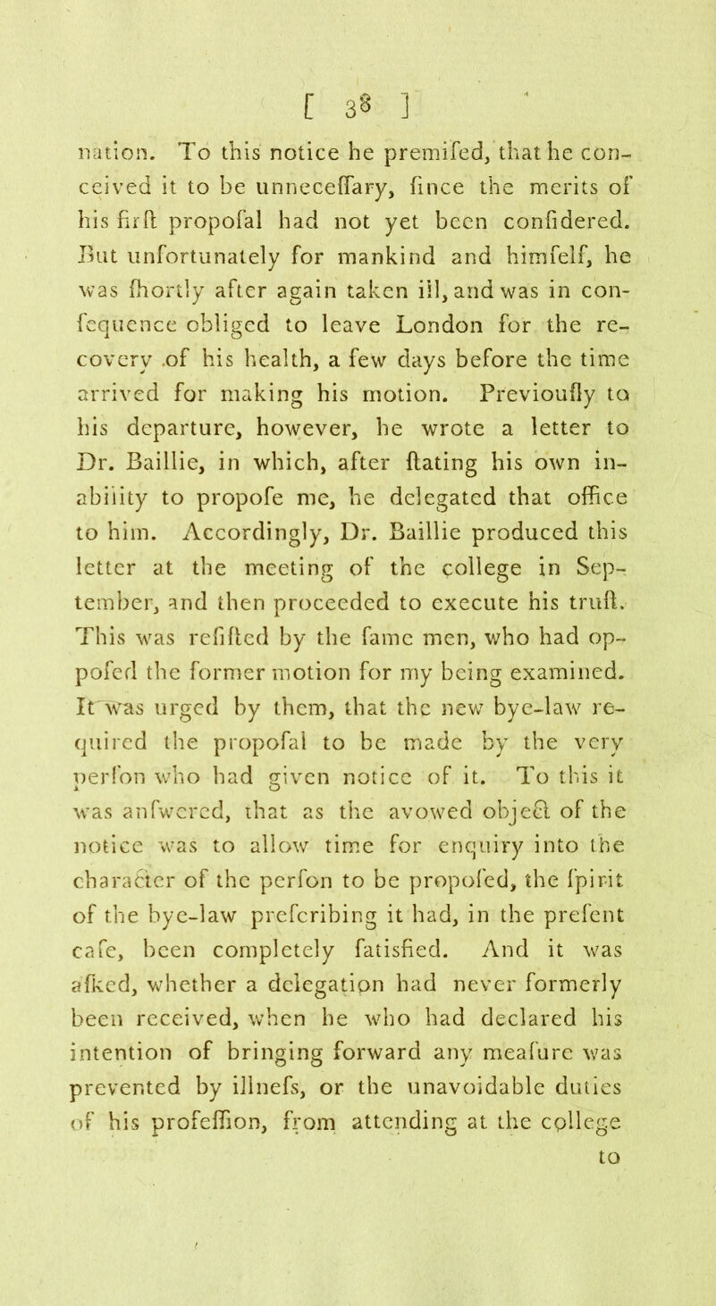 nation. To this notice he premifed, that he con- ceived it to be unnecelfary, fince the merits of his firft propofal had not yet been confidered. Bat unfortunately for mankind and himfelf, he was fhortly after again taken ill, and was in con- fequence obliged to leave London for the re- covery .of his health, a few days before the time arrived for making his motion. Previoufly to his departure, however, he wrote a letter to Dr. Baillie, in which, after Hating his own in- ability to propofe me, he delegated that office to him. Accordingly, Dr. Baillie produced this letter at the meeting of the college in Sep- tember, and then proceeded to execute his truft. This was refilled by the fame men, who had op- pofed the former motion for my being examined. iLWas urged by them, that the new bye-1 are- quired the propofal to be made by the very nerfon who had given notice of it. To this it A O was anfwered, that as the avowed objefl of the notice was to allow time for enquiry into the character of the perfon to be propofed, the fpir-it of the bye-law prefcribing it had, in the prefent cafe, been completely fatisfied. And it v^as afkcd, whether a delegation had never formerly been received, when he who had declared his intention of bringing forward any meafure was prevented by illnefs, or the unavoidable duties of his profelfion, from attending at the college to