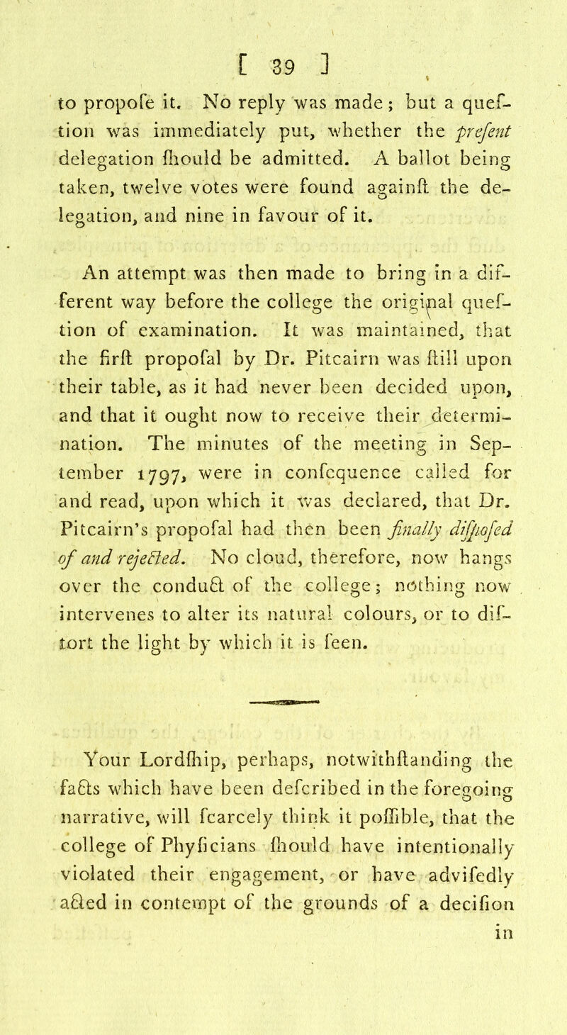 to propofe it. No reply was made ; but a ques- tion was immediately put, whether the prcfent delegation fhould be admitted. A ballot being taken, twelve votes were found againft the de- legation, and nine in favour of it. An attempt was then made to bring in a dif- ferent way before the college the original quef- tion of examination. It was maintained, that die frit propofal by Dr. Pitcairn was ftill upon their table, as it had never been decided upon, and that it ought now to receive their determi- nation. The minutes of the meeting in Sep- tember 1797, were in confcquence called for and read, upon which it was declared, that Dr. Pitcairn’s propofal had then been finally difipofed of and rejected. No cloud, therefore, now hangs over the conduct of the college; nothing now intervenes to alter its natural colours, or to dif- lort the light by which it is feen. Your Lor dihip,' perhaps, notwithftanding the faQs which have been defcribed in the foregoing o o narrative, will fcarcely think it poflib.le, that the college of Phybcians fhould have intentionally violated their engagement, or have advifedly afied in contempt of the grounds of a decifion in