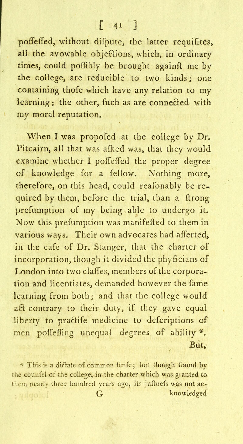 poiTeffed, without difpute, the latter requiiites, all the avowable obje&ions, which, in ordinary times, could poffibly be brought againft me by the college, are reducible to two kinds; one containing thofe which have any relation to my learning; the other, fuch as are connefted with my moral reputation. When I was propofed at the college by Dr. Pitcairn, all that was afked was, that they would examine whether I poiTeffed the proper degree of knowledge for a fellow. Nothing more, therefore, on this head, could reafonably be re- quired by them, before the trial, than a ftrong prefumption of my being able to undergo it. Now this prefumption was manifefted to them in various ways. Their own advocates had afferted, in the cafe of Dr. Stanger, that the charter of incorporation, though it divided the phyficians of London into two claffes, members of the corpora- tion and licentiates, demanded however the fame learning from both; and that the college would aft contrary to their duty, if they gave equal liberty to pra6life medicine to defcriptions of men poffeffing unequal degrees of ability *. But, * This is a dictate of common fenfe; but though found by the CGimfei of the college, in.the charter which was granted to them nearly three hundred years ago, its juftnefs was not ac- G knowledged