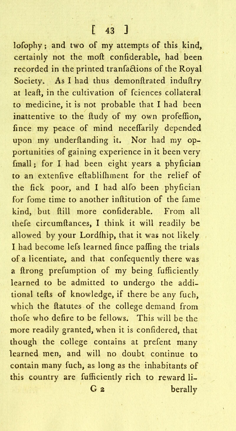 lofophy; and two of my attempts of this kind, certainly not the moft confiderable, had been recorded in the printed tranfaQions of the Royal Society. As I had thus demonftrated induftry at leaft, in the cultivation of fciences collateral to medicine, it is not probable that I had been inattentive to the ftudy of my own profeffion, fince my peace of mind neceffarily depended upon my underftanding it. Nor had my op- portunities of gaining experience in it been very fmall; for I had been eight years a phyfician to an extenfive eftablifhment for the relief of the lick poor, and I had alfo been phyfician for fome time to another inftitution of the fame kind, but ftill more confiderable. From all thefe circumftances, I think it will readily be allowed by your Lordfhip, that it was not likely I had become lefs learned fince paffing the trials of a licentiate, and that confequently there was a ftrong preemption of my being efficiently learned to be admitted to undergo the addi- tional tefts of knowledge, if there be any fuch, which the ftatutes of the college demand from thofe who defire to be fellows* This will be the more readily granted, when it is considered, that though the college contains at prefent many learned men, and will no doubt continue to contain many fuch, as long as the inhabitants of this country are Efficiently rich to reward li- G 2 berally