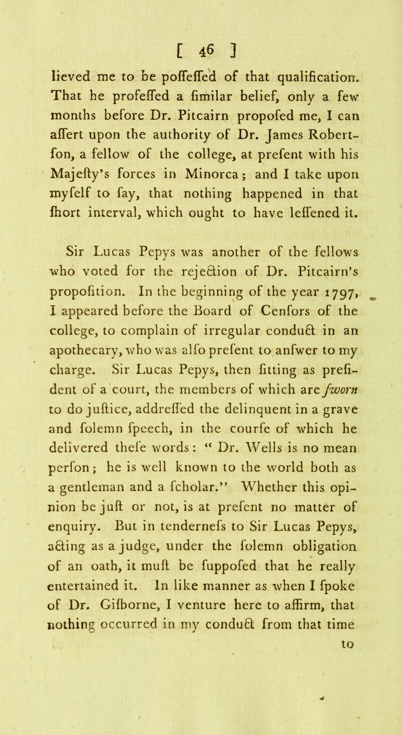 lieved me to be poffeffed of that qualification. That he profeffed a fimilar belief, only a few months before Dr. Pitcairn propofed me, I can affert upon the authority of Dr. James Robert- fon, a fellow of the college, at prefent with his Majefty’s forces in Minorca; and I take upon myfelf to fay, that nothing happened in that fhort interval, which ought to have lefiened it. Sir Lucas Pepys was another of the fellows who voted for the reje&ion of Dr. Pitcairn’s propofition. In the beginning of the year 1797, I appeared before the Board of Cenfors of the college, to complain of irregular conduft in an apothecary, who was alfo prefent to anfwer to my charge. Sir Lucas Pepys, then fitting as prefi- dent of a court, the members of which are fworn to do juftice, addrelfed the delinquent in a grave and folemn fpeech, in the courfe of which he delivered thefe words: “ Dr. Wells is no mean perfon; he is well known to the world both as a gentleman and a fcholar.” Whether this opi- nion be juft or not, is at prefent no matter of enquiry. But in tendernefs to Sir Lucas Pepys, acting as a judge, under the folemn obligation of an oath, it muft be fuppofed that he really entertained it. In like manner as when I fpoke of Dr. Gifborne, I venture here to affirm, that nothing occurred in my conduct from that time to