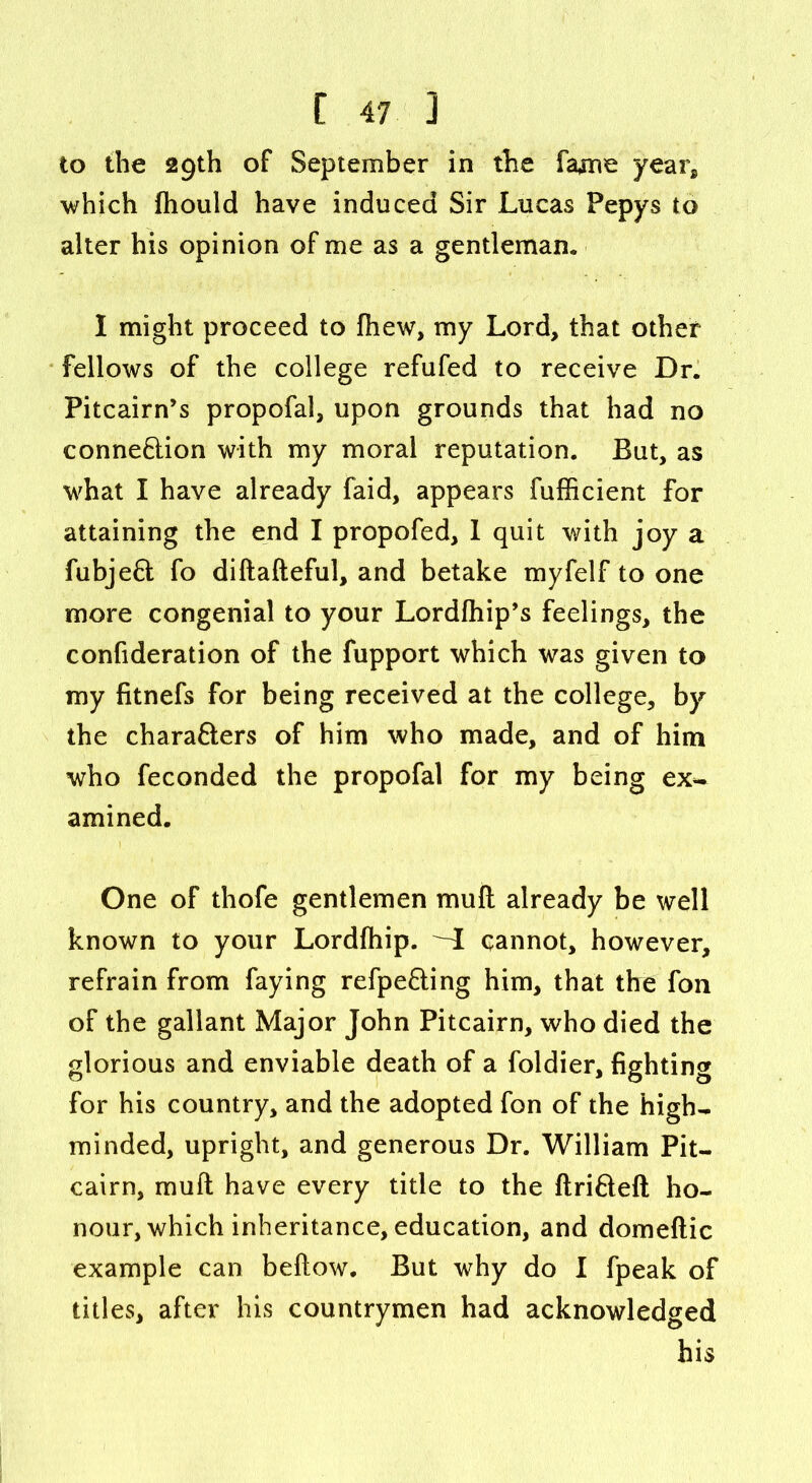 to the 29th of September in the fame yearg which fhould have induced Sir Lucas Pepys to alter his opinion of me as a gentleman. I might proceed to fhew, my Lord, that other fellows of the college refufed to receive Dr. Pitcairn’s propofal, upon grounds that had no conneftion with my moral reputation. But, as what I have already faid, appears fufficient for attaining the end I propofed, 1 quit with joy a fubjeft fo diftafteful, and betake myfelf to one more congenial to your Lordfhip’s feelings, the confideration of the fupport which was given to my fitnefs for being received at the college, by the chara&ers of him who made, and of him who feconded the propofal for my being ex** amined. One of thofe gentlemen mull already be well known to your Lordfhip. -I cannot, however, refrain from faying refpe&ing him, that the fon of the gallant Major John Pitcairn, who died the glorious and enviable death of a foldier, fighting for his country, and the adopted fon of the high* minded, upright, and generous Dr. William Pit- cairn, rnuft have every title to the ftri&eft ho- nour, which inheritance, education, and domeftic example can beftow. But why do I fpeak of titles, after his countrymen had acknowledged his