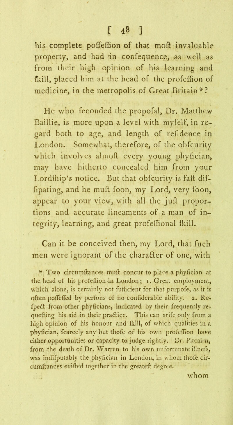 his complete poffeffion of that mod invaluable property, and had in confequence, as well as from their high opinion of his learning and fkill, placed him at the head of the profeffion of medicine, in the metropolis of Great Britain*? He who feconded the propofal. Dr. Matthew Baillie, is more upon a level with myfelf, in re- gard both to age, and length of rehdence in London. Somewhat, therefore, of the obfcurity which involves almoft every young phyfician, may have hitherto concealed him from your Lordffiip’s notice. But that obfcurity is fall dif- fipating, and he mud foon, my Lord, very foon, appear to your view, with all the juft propor- tions and accurate lineaments of a man of in- tegrity, learning, and great profeflional fkill. Can it be conceived then, my Lord, that fuch men were ignorant of the chara&er of one, with * Two circumftances mull concur to place a phyfician at the head of his profeffion in London; 1. Great employment, which alone, is certainly not fufficient for that purpofe, as it is often polfefled by perfons of no confiderable ability. 2. Re-r fpe£l from other phyficians, indicated by their frequently re- quelting his aid in their practice. This can arife only from a high opinion of his honour and fkill, of which qualities in a phyfician, fcarcely any but thofe of his own profeffion have either opportunities or capacity to judge rightly. Dr. Pitcairn, from the death of Dr. Warren to his own unfortunate illnefs, was indifputably the phyfician in London, in whom thofe cir- cumftances exilled together in the greatell degree. whom