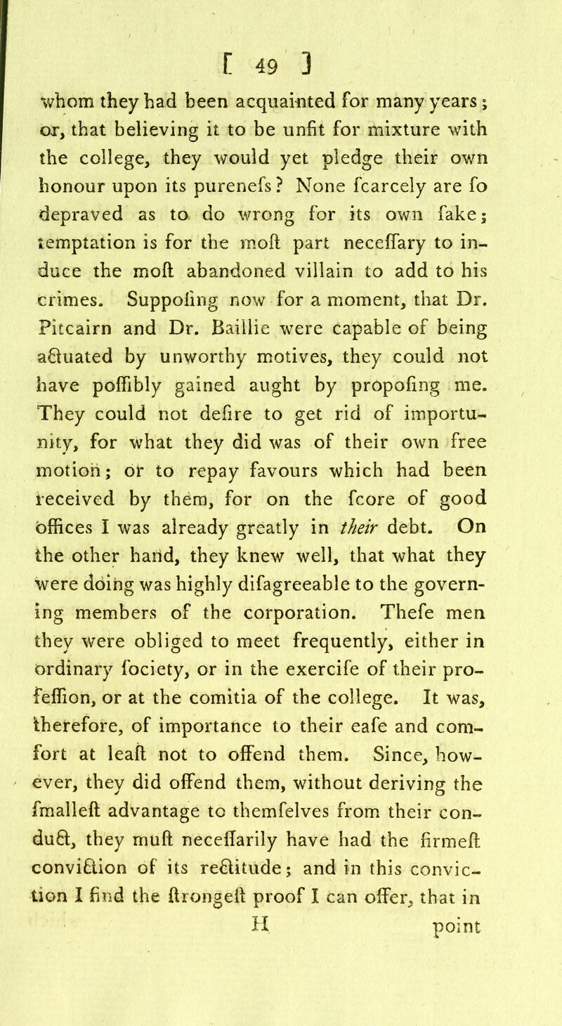 whom they had been acquainted for many years; ox, that believing it to be unfit for mixture with the college, they would yet pledge their own honour upon its purenefs ? None fcarcely are fo depraved as to do wrong for its own fake; temptation is for the moft part neceffary to in- duce the moft abandoned villain to add to his crimes. Suppofing now for a moment, that Dr. Pitcairn and Dr. Baillie were capable of being aftuated by unworthy motives, they could not have poffibly gained aught by propofing me. They could not defire to get rid of importu- nity, for what they did was of their own free motion; or to repay favours which had been received by them, for on the fcore of good offices I was already greatly in their debt. On the other hand, they knew well, that what they were doing was highly difagreeable to the govern- ing members of the corporation. Thefe men they were obliged to meet frequently, either in ordinary fociety, or in the exercife of their pro- feffion, or at the comitia of the college. It was, therefore, of importance to their eafe and com- fort at leaft not to offend them. Since, how- ever, they did offend them, without deriving the fmalleft advantage to themfelves from their con- duct, they muft neceffarily have had the firmed conviction of its reCtitude; and in this convic- tion I find the ftrongeft proof I can offer, that in H point