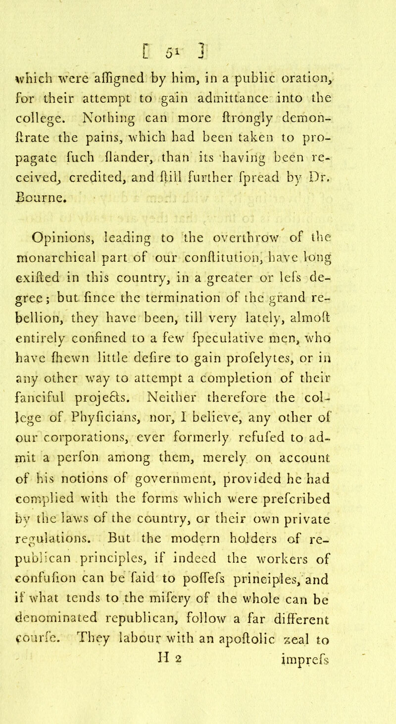 which were affigned by him, in a public oration, for their attempt to gain admittance into the college. Nothing can more ftrongly demon- (Irate the pains, which had been taken to pro- pagate fuch (lander, than its 'having been re- ceived, credited, and (till further fpread by Dr. Bourne, Opinions, leading to the overthrow of the monarchical part of our conftitution, have long exifted in this country, in a greater or lefs de- gree ; but fince the termination of the grand re- bellion, they have been, till very lately, almoff entirely confined to a few fpeculative men, who have (hewn little defire to gain profelytes, or in any other way to attempt a completion of their fanciful projects. Neither therefore the col- lege of Phyficians, nor, I believe, any other of our corporations, ever formerly refufed to ad- mit a perfon among them, merely on account of his notions of government, provided he had complied with the forms which were prefcribed by the laws of the country, or their own private regulations. But the modern holders of re- publican principles, if indeed the workers of eonfufion can be faid to poffefs principles, and if what tends to the mifery of the whole can be denominated republican, follow a far different ^ourfe. They labour with an apoftolic zeal to