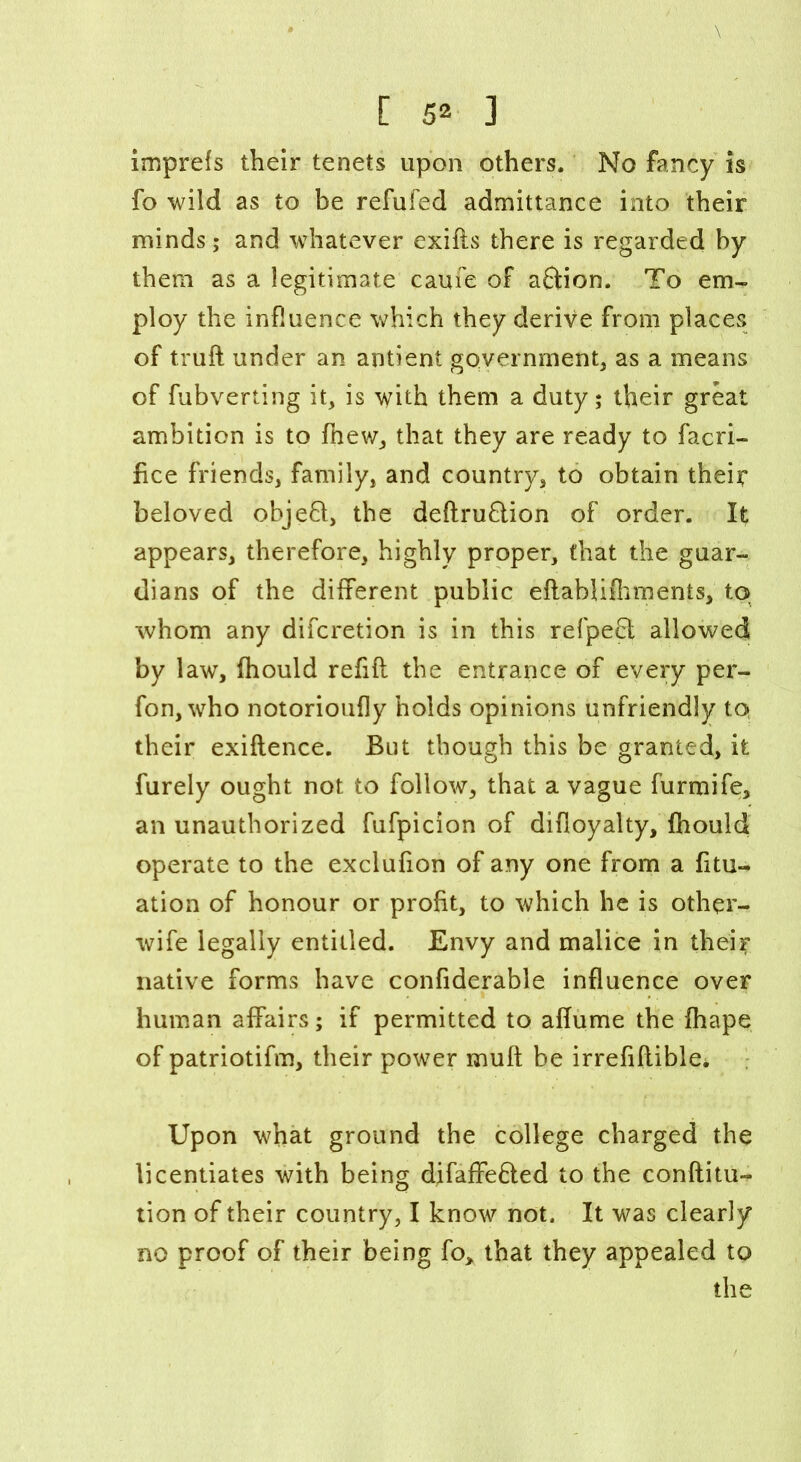 imprefs their tenets upon others. No fancy is fo wild as to be refufed admittance into their minds; and whatever exifts there is regarded by them as a legitimate caufe of aftion. To em- ploy the influence which they derive from places of truft under an antient government, as a means of fubverting it, is with them a duty; their great ambition is to fnew, that they are ready to facri- fice friends, family, and country, to obtain their beloved objefi, the deftruflion of order. It appears, therefore, highly proper, that the guar- dians of the different public eftablifhments, to •whom any difcretion is in this refpefil allowed by law, fhould refill the entrance of every per- fon, who notorioufly holds opinions unfriendly to their exiflence. But though this be granted, it furely ought not to follow, that a vague furmife, an unauthorized fufpicion of difloyalty, fhould operate to the exclufion of any one from a fitu- ation of honour or profit, to which he is other- wife legally entitled. Envy and malice in their native forms have confiderable influence over human affairs; if permitted to affume the fhape of patriotifm, their power mull be irrefiftiblei Upon what ground the college charged the licentiates with being difaffefted to the conftitu- tion of their country, I know not. It was clearly no proof of their being fo> that they appealed to the