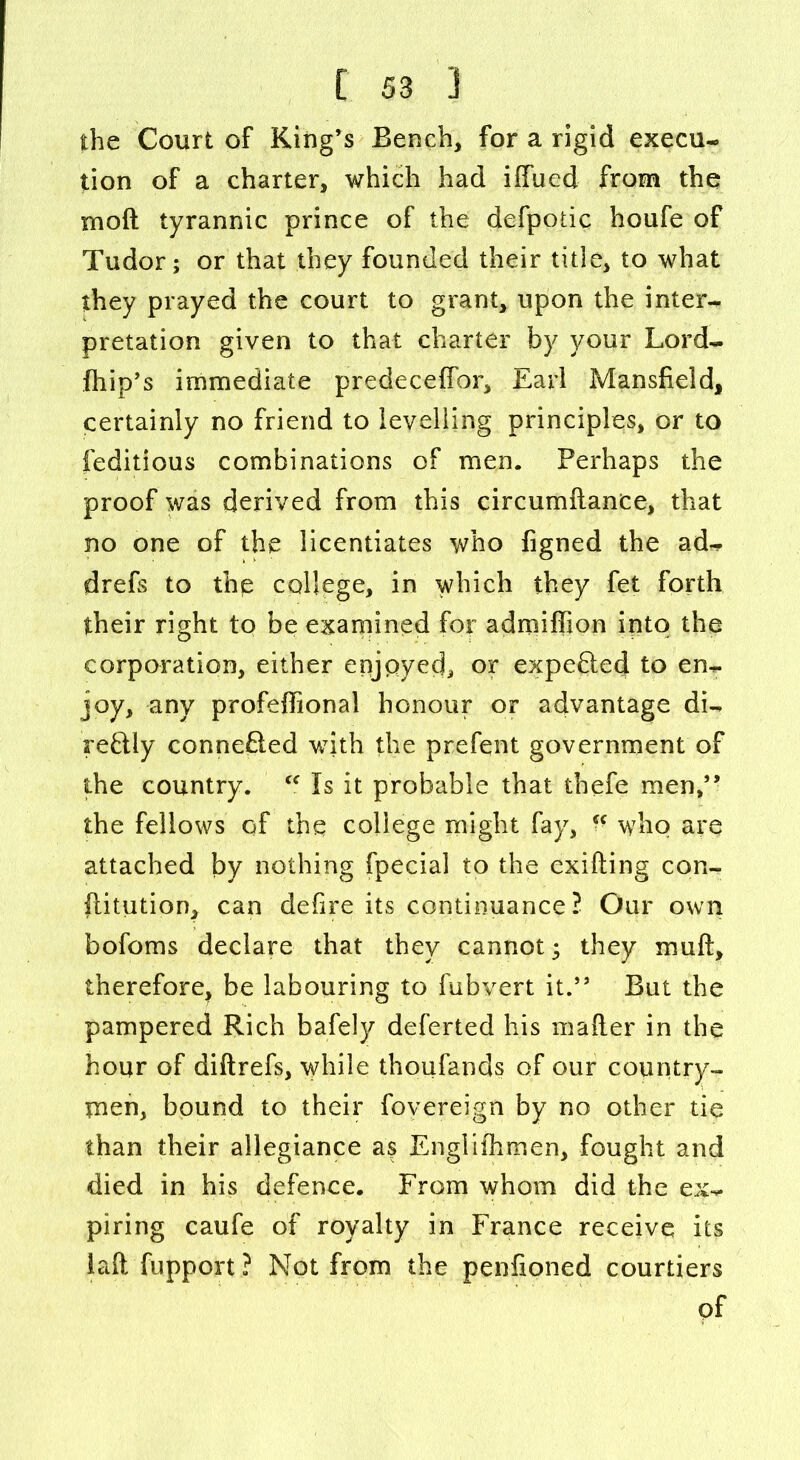 the Court of King’s Bench, for a rigid execu- tion of a charter, which had iffued from the mo ft tyrannic prince of the defpodc houfe of Tudor; or that they founded their title, to what they prayed the court to grant, upon the inter- pretation given to that charter by your Lord- fhip’s immediate predeceffor, Earl Mansfield, certainly no friend to levelling principles, or to feditious combinations of men. Perhaps the proof was derived from this circumftanee, that no one of the licentiates who figned the ad- drefs to thp college, in which they fet forth their right to be examined for adniiflion into the corporation, either enjoyed, or expefted to en- joy, any profeftional honour or advantage di- reftly conne£led with the prefent government of the country. “ Is it probable that thefe men,” the fellows of the college might fay,  who are attached by nothing fpecial to the exifting con- ftitution, can defire its continuance? Our own bofoms declare that they cannot; they muft, therefore, be labouring to fubvert it.” But the pampered Rich bafely deferted his mafter in the hour of diftrefs, while thoufands of our country- men, bound to their fovereign by no other tie than their allegiance as Englishmen, fought and died in his defence. From whom did the ex- piring caufe of royalty in France receive its laft fupport ? Not from the penfioned courtiers pf