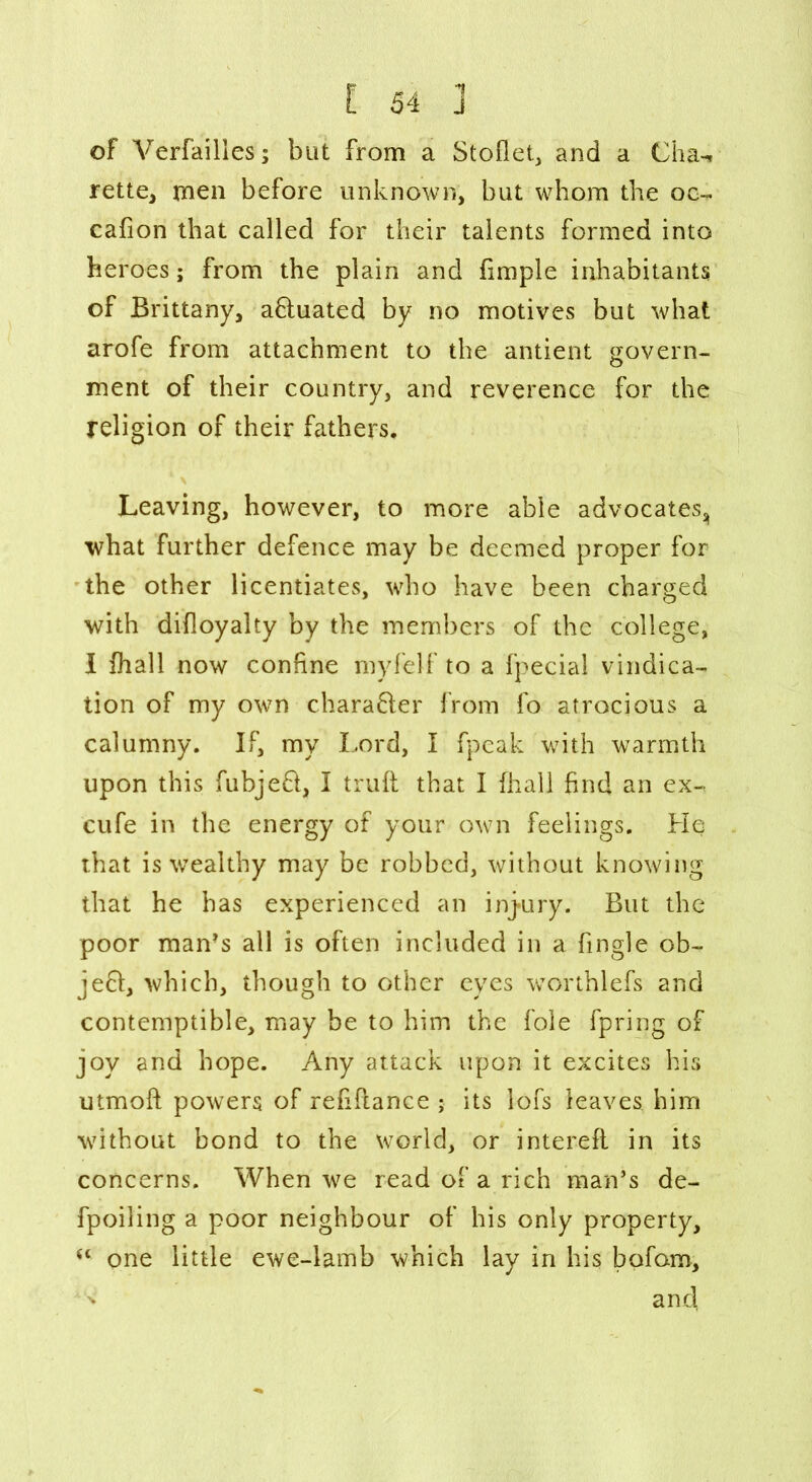 of Verfailies; but from a Stoflet, and a Cha-i rette, men before unknown, but whom the oo- cafion that called for their talents formed into heroes; from the plain and fimple inhabitants of Brittany, a&uated by no motives but what arofe from attachment to the antient govern- ment of their country, and reverence for the religion of their fathers. Leaving, however, to more able advocates, what further defence may be deemed proper for the other licentiates, who have been charged with difloyalty by the members of the college, I fhall now confine myfelf to a fpecial vindica- tion of my own chara&er from fo atrocious a calumny. If, my Lord, I fpcak with warmth upon this fubjefl, I truft that I (hall find an ex- cufe in the energy of your own feelings. He that is wealthy may be robbed, without knowing that he has experienced an injury. But the poor man’s all is often included in a fingle ob~ je61, which, though to other eyes worthlefs and contemptible, may be to him the foie fpring of joy and hope. Any attack upon it excites his utmoft powers of refinance • its lofs leaves him without bond to the world, or interefl in its concerns. When we read of a rich man’s de- fpoiling a poor neighbour of his only property, “ one little ewe-lamb which lay in his bqfam, and