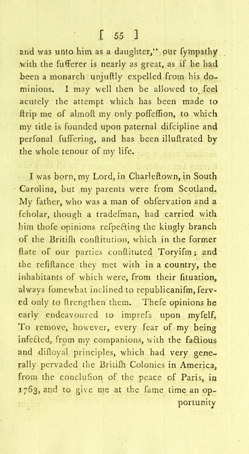 and was unto him as a daughter,” plir fytnpathy with the fufferer is nearly as great, as if he had been a monarch unjuftly expelled from his do- minions. I may well then be allowed to feel acutely the attempt which has been made to (trip me of almolt my only poffeffion, to which my title is founded upon paternal difcipline and perfonal fuffering, and has been illuftrated by the whole tenour of my life. I was born, my Lord, in Charleftown, in South Carolina, but my parents were from Scotland. My father, who was a man of obfervation and a fcholar, though a tradefman, had carried with him thofe opinions refpefting the kingly branch of the Britifh conftitution, which in the former (late of our parties conhituted Toryifm; and the refiflance they met with in a country, the inhabitants of which were, from their fituation, always fomewhat inclined to republicanism, ferv- ed only to (Lengthen them. Thefe opinions he early endeavoured to imprefs upon myfelf. To remove, however, every fear of my being infeQed, from my companions, with the faQious and difloya'i principles, which had very gene- rally pervaded the Britifn Colonies in America, from the conclusion of the peace of Paris, in 1763, and to give me at the fame time an op- portunity