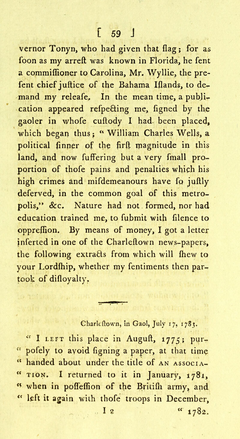 vernor Tonyn, who had given that flag; for as foon as my arreft was known in Florida, he fent a commifiioner to Carolina, Mr. Wyllie, the pre- fent chief juftice of the Bahama Iflands, to de- mand my releafe. In the mean time, a publi- cation appeared refpe&ing me, figned by the gaoler in whofe cuftody I had- been placed, which began thus; u William Charles Wells, a political (inner of the firft magnitude in this land, and now fuffering but a very fmall pro- portion of thofe pains and penalties which his high crimes and mifdemeanours have fo juftly deferved, in the common goal of this metro- polis,” Sec. Nature had not formed, nor had education trained me, to fubmit with filence to oppreflion. By means of money, I got a letter inferted in one of the Charleftown news-papers, the following extrafts from which will fhew to your Lordfhip, whether my fentiments then par- took of difloyalty. Charleftown, in Gaol, July 17, 1783. a I left this place in Auguft, 1775; pur- KX pofely to avoid figning a paper, at that time handed about under the title of an associa- “ tion. I returned to it in January, 1781, when in poffeffion of the Britifti army, and i( left it again with thofe troops in December, I 2 u 1782*