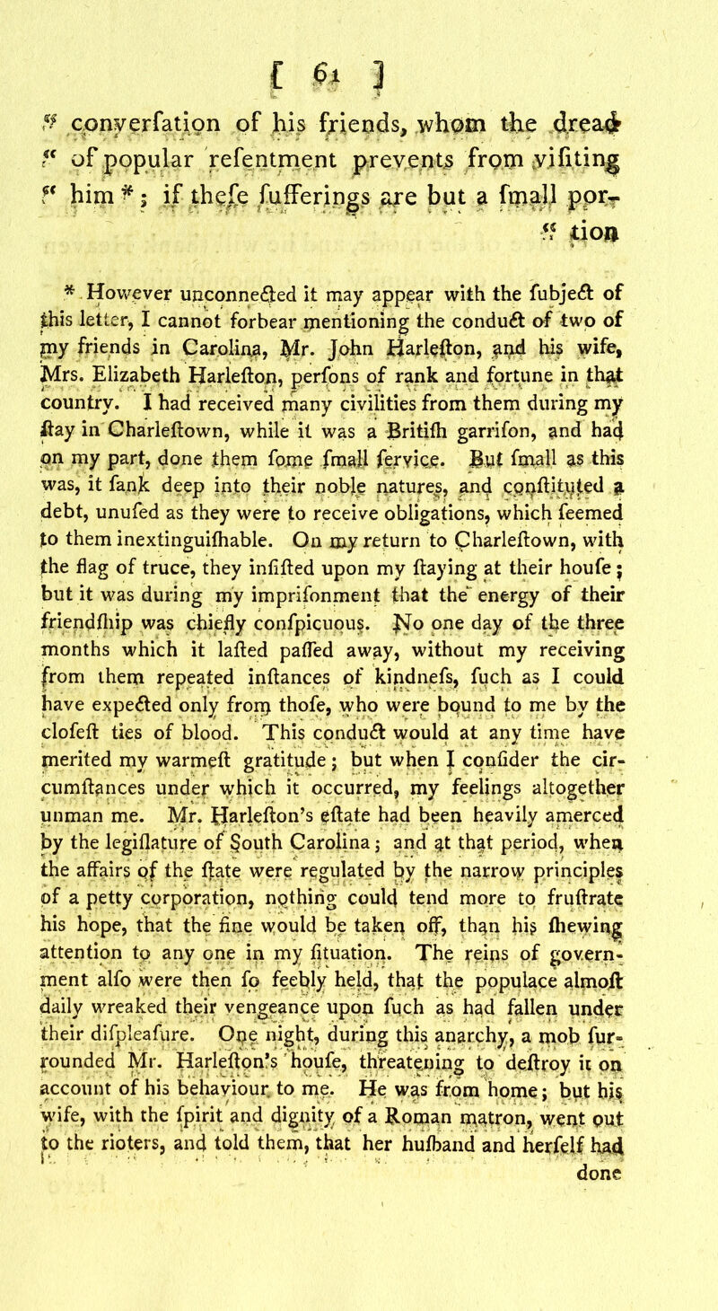 £ fo | ff cony er fat ion of his friends, whom the d.rea$ f( of popular refentment prevents from yifiting f' him*; if the£e fufferings are but a fma.ll pprT ■?? jtion * However unconnected it may appear with the fubjeCt of this letter, I cannot forbear mentioning the conduct of two of pay friends in Carolina, tylr. John Harlefton, $nd his wife, Mrs. Elizabeth Harlefton, perfons of rank and fortune in that country. I had received many civilities from them during my ftay in Charieftown, while it was a Britifh garrifon, and had on my part, done them fome fmall feryjce. But fmall as this was, it fank deep into their noble natures, and cppftityted a debt, unufed as they were to receive obligations, which feemed to them inextinguilhable. On my return to Charieftown, with the flag of truce, they infifted upon my flaying at their houfe $ but it was during my imprifonment that the energy of their friendftiip was chiefly confpicuous. fslo one day of the three months which it lafted pafled away, without my receiving from them repeated inftances of kindnefs, fuch as I could have expected only from thofe, who were bqund to me by the clofeft ties of blood. This conduct would at any time have merited my warmeft gratitude ; but when J confider the cir- cumftances under which it occurred, my feelings altogether unman me. Mr. Hartefton’s eftate had been heavily amerced by the legiflature of South Carolina j and at that period, whei*. the affairs qf the ftate were regulated by the narrow principles of a petty corporation, nqthirig could tend more to fruftrate his hope, that the fine would be taken off, than his fhewing attention to any one in my fituation. The reips of govern- ment alfo were then fo feebly held, that the populace almoil daily wreaked their vengeance upon fqch as had fallen under their difpleafure. Ope night, during this anarchy, a mob fur- rounded Mr. Harlefton*s ’ houfe, threatening to deftroy it on account of his behaviour to me. He was from home; but bis wife, with the fpirit and dignity of a Roman matron, went put to the rioters, and told them, that her hufband and herfelf had