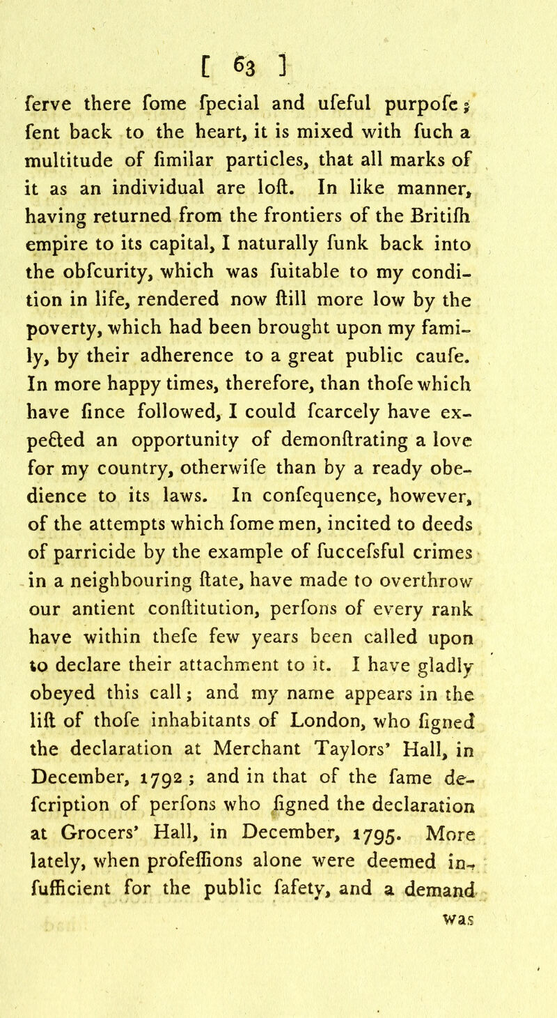 ferve there fome fpecial and ufeful purpofe $ fent back to the heart, it is mixed with fuch a multitude of fimilar particles, that all marks of it as an individual are loft. In like manner, having returned from the frontiers of the Britifh empire to its capital, I naturally funk back into the obfcurity, which was fuitable to my condi- tion in life, rendered now ftill more low by the poverty, which had been brought upon my fami- ly, by their adherence to a great public caufe. In more happy times, therefore, than thofe which have fince followed, I could fcarcely have ex- pefted an opportunity of demonftrating a love for my country, otherwife than by a ready obe- dience to its laws. In confequence, however, of the attempts which fome men, incited to deeds of parricide by the example of fuccefsful crimes in a neighbouring ftate, have made to overthrow our antient conftitution, perfons of every rank have within thefe few years been called upon to declare their attachment to it. I have gladly obeyed this call; and my name appears in the lift of thofe inhabitants of London, who figned the declaration at Merchant Taylors’ Hall, in December, 1792 ; and in that of the fame de- fcription of perfons who figned the declaration at Grocers’ Hall, in December, 1795. More lately, when profeffions alone were deemed in-? fufficient for the public fafety, and a demand was