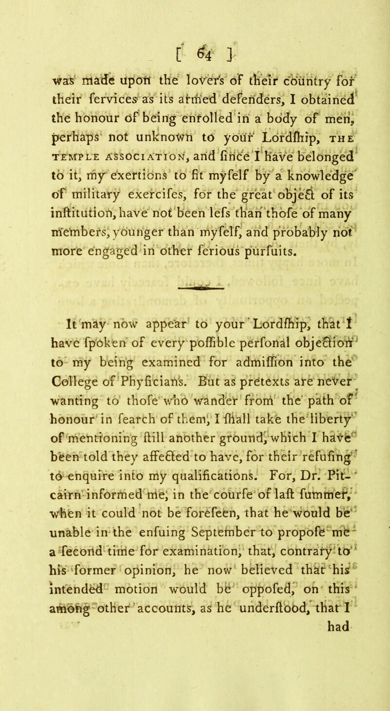 was made apori the lovers of their country for their fervices1 as its ahfied defenders, I obtained the honour of being enrolled in a body of men, perhaps not unknown to your Lordfhip, the temple association, and fince I Have belonged to it, my exertions to fit myfelf by a knowledge of military exercifes, for the great objeS of its inftitution,have not been lefs than thofe of many members, yOunger than myfelf, and probably not more engaged in other ferious purfuits. It may now appear to your Lordfhip, that t have fp'oken of every poffible perfonal objeSiohP to my being examined for admiffion into the College of Phyficiati's. But as pretexts are never wanting to thofe who wander from the path of honour in fearch of the mi HHall take the liberty of mentioning ftill another ground, which I have been told they affe&ed to have, for their refilling to enquire into my qualifications. For, Dr. Pit- cairn informed me, in the courfe oflaft fummefi, when it could not be forefeen, that he would be unable in the enfuing September to propofe me a fecortd time for examination, that, contrary to his former opinion, he now believed that his intended motion would be oppofed, on this among other accounts, as he underftood, that I had