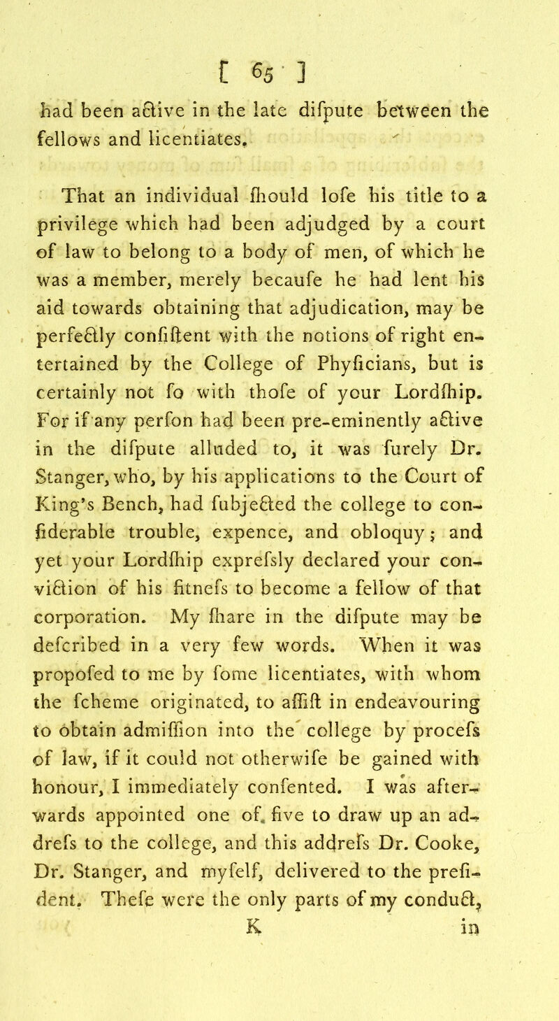 had been a&ive in the late difpute between the fellows and licentiates. That an individual fhould lofe his title to a privilege which had been adjudged by a court of law to belong to a body of men, of which he was a member, merely becaufe he had lent his aid towards obtaining that adjudication, may be perfectly confident with the notions of right en- tertained by the College of Phyficians, but is certainly not fo with thofe of your Lordihip. For if any perfon had been pre-eminently aClive in the difpute alluded to, it was Purely Dr. Stanger, who, by his applications to the Court of King’s Bench, had fubjefted the college to con- siderable trouble, expence, and obloquy 5 and yet your Lordihip exprefsly declared your con- viction of his fitnefs to become a fellow of that corporation. My fhare in the difpute may be defcribed in a very few words. When it was propofed to me by fome licentiates, with whom the fcheme originated, to affift in endeavouring to obtain admiffion into the college by procefs of law, if it could not otherwife be gained with honour, I immediately confented. I was after-* wards appointed one of, five to draw up an ad-* drefs to the college, and this addrefs Dr. Cooke, Dr. Stanger, and myfelf, delivered to the presi- dent. Thefe were the only parts of my condu3? & in