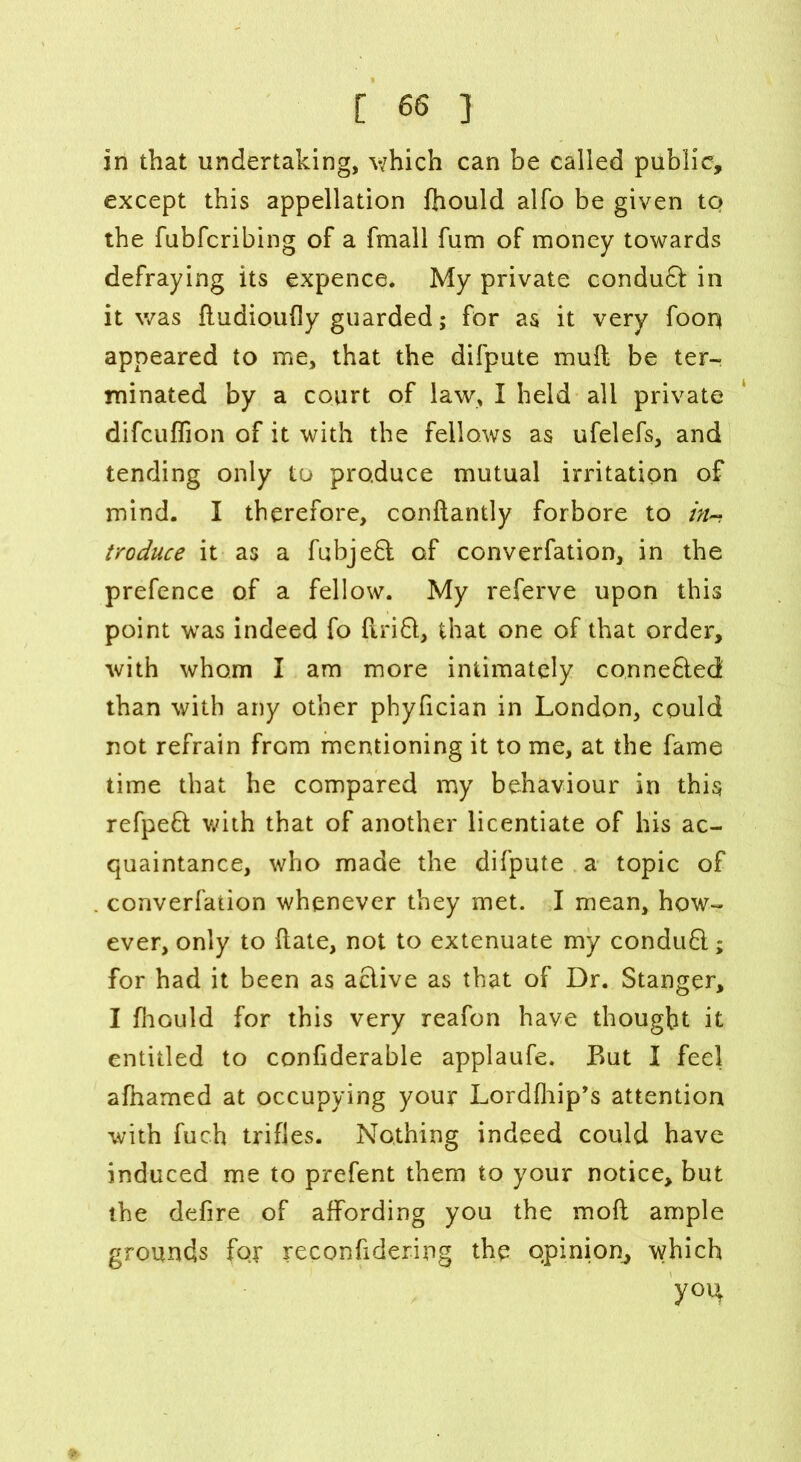 in that undertaking, v/hich can be called public, except this appellation fhould alfo be given to the fubfcribing of a fmall fum of money towards defraying its expence. My private condudl in it was ftudioufly guarded; for as it very fooq appeared to me, that the difpute mull be ter- minated by a court of law, I held all private difcuffion of it with the fellows as ufelefs, and tending only to produce mutual irritation of mind. I therefore, conftantly forbore to />/- troduce it as a fubjedl of converfation, in the prefence of a fellow. My referve upon this point was indeed fo firift, that one of that order, with whom I am more intimately conne&ed than with any other phyfician in London, could not refrain from mentioning it to me, at the fame time that he compared my behaviour in this refpefl with that of another licentiate of his ac- quaintance, who made the difpute a topic of converfation whenever they met. I mean, how- ever, only to ftate, not to extenuate my conduft; for had it been as active as that of Dr. Stanger, I fhould for this very reafon have thought it entitled to confiderable applaufe. But I feel afhamed at occupying your Lordfhip’s attention with fuch trifles. Nothing indeed could have induced me to prefent them to your notice, but the defire of affording you the moil ample grounds for reconfidering the opinion, which y°H