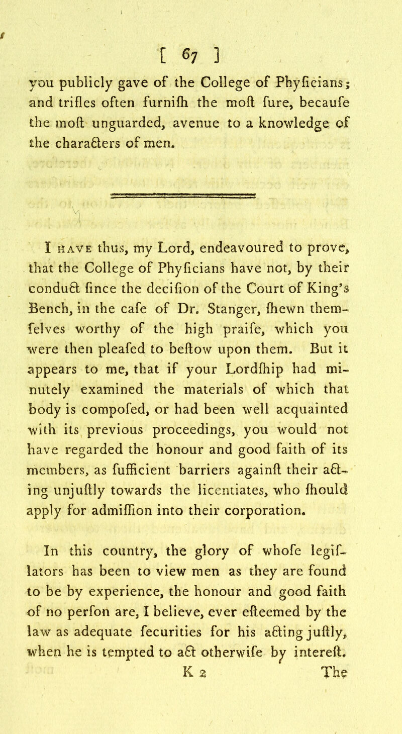 f [ 67 ] you publicly gave of the College of Phyficians; and trifles often furnifh the mo ft fure, becaufe the moft unguarded, avenue to a knowledge of the characters of men. I have thus, my Lord, endeavoured to prove, that the College of Phyficians have not, by their conduCt flnce the decifton of the Court of King’s Bench, in the cafe of Dr. Stanger, (hewn them- felves worthy of the high praife, which you were then pleafed to beftow upon them. But it appears to me, that if your Lordfhip had mi- nutely examined the materials of which that body is compofed, or had been well acquainted with its previous proceedings, you would not have regarded the honour and good faith of its members, as fufficient barriers againft their a Cl- ing unjuftly towards the licentiates, who fliould apply for admiflion into their corporation. In this country, the glory of whofe legif- lators has been to view men as they are found to be by experience, the honour and good faith of no perfon are, I believe, ever efteemed by the law as adequate fecurities for his aClingjuftly, when he is tempted to a£t otherwife by intereft. K 2 The