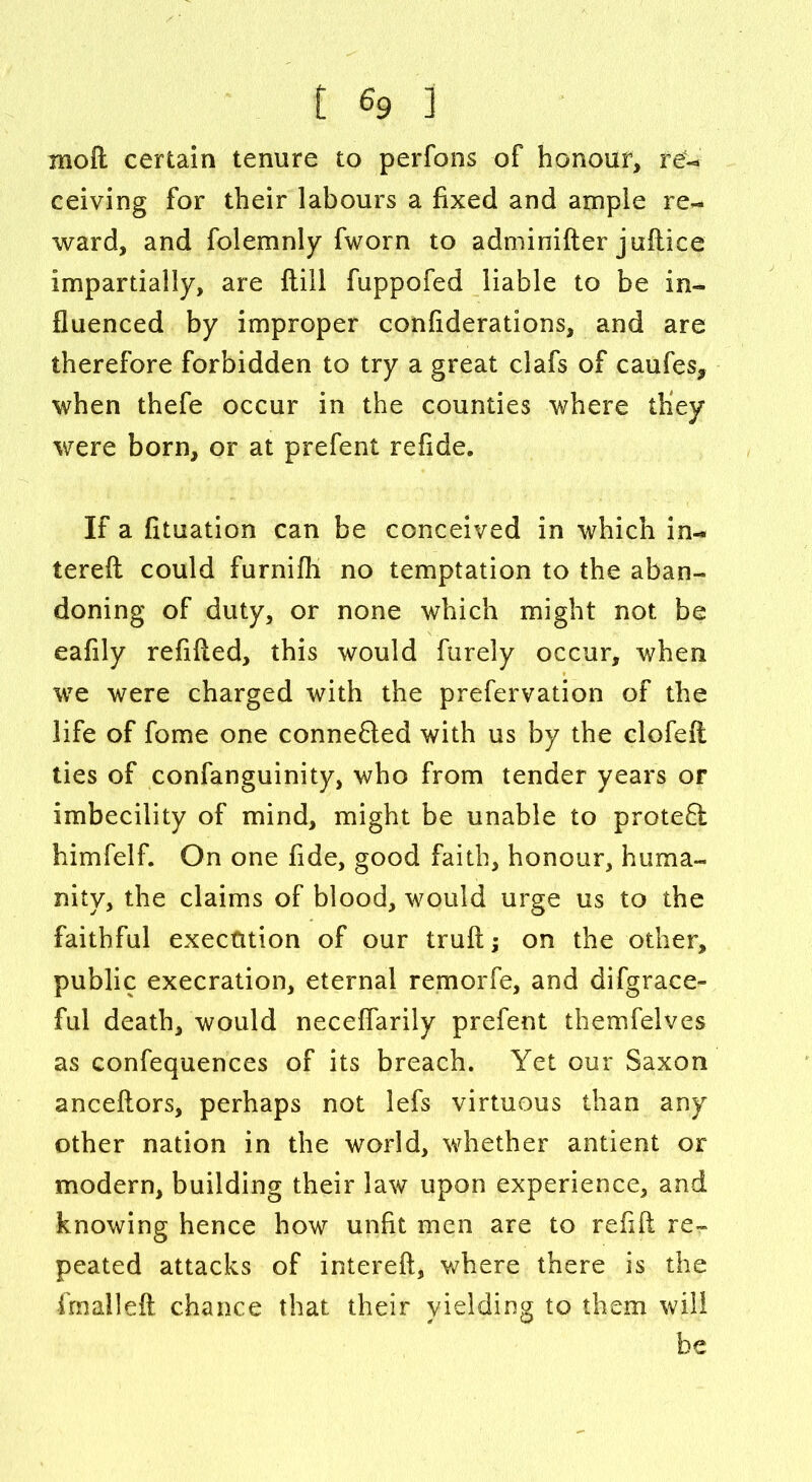 moft certain tenure to perfons of honour, re- ceiving for their labours a fixed and ample re- ward, and folemnly fworn to adminifter juftice impartially, are ftill fuppofed liable to be in- fluenced by improper confiderations, and are therefore forbidden to try a great clafs of caufes, when thefe occur in the counties where they were born, or at prefent refide. If a fituation can be conceived in which in- tereft could furnifli no temptation to the aban- doning of duty, or none which might not be eafily refilled, this would furely occur, when we were charged with the prefervation of the life of fome one connefted with us by the clofeft ties of confanguinity, who from tender years or imbecility of mind, might be unable to proteft himfelf. On one fide, good faith, honour, huma- nity, the claims of blood, would urge us to the faithful execution of our trull; on the other, public execration, eternal remorfe, and difgrace- ful death, would neceflarily prefent themfelves as confequences of its breach. Yet our Saxon anceftors, perhaps not lefs virtuous than any other nation in the world, whether antient or modern, building their law upon experience, and knowing hence how unfit men are to refill re- peated attacks of intereft, where there is the fmalleft chance that their yielding to them will be