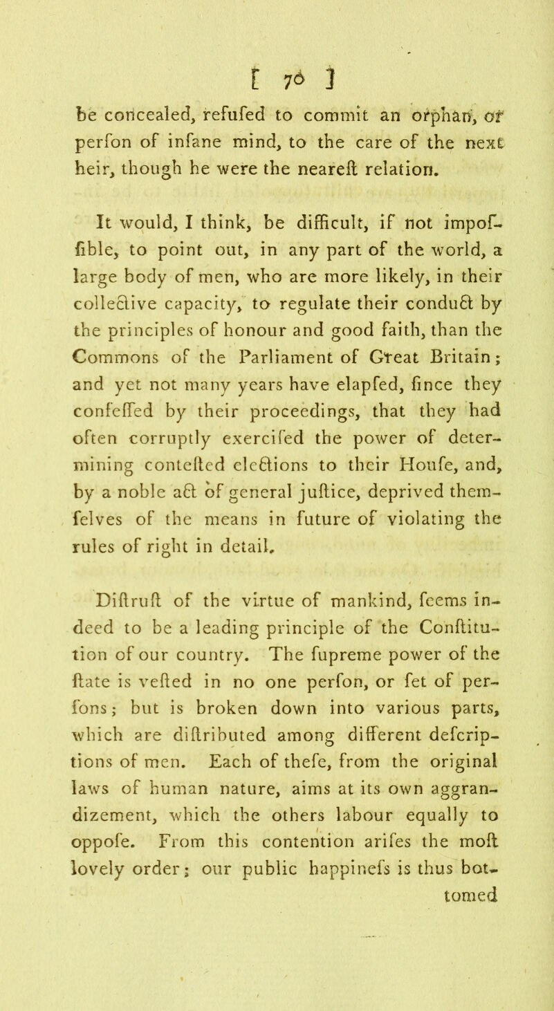 [ 7* ] be concealed, refufed to commit an orphan, of perfon of infane mind, to the care of the next heir, though he were the neareft relation. It would, I think, be difficult, if not impof- fible, to point out, in any part of the world, a large body of men, who are more likely, in their collective capacity, to regulate their conduft by the principles of honour and good faith, than the Commons of the Parliament of Gteat Britain; and yet not many years have elapfed, fince they confelfed by their proceedings, that they had often corruptly exercifed the power of deter- mining contefted elebtions to their Houfe, and, by a noble a6l of general juflice, deprived them- felves of the means in future of violating the rules of right in detail. Diftruft of the virtue of mankind, feems in- deed to be a leading principle of the Conftitu- tion of our country. The fupreme power of the flate is veiled in no one perfon, or fet of per- fons; but is broken down into various parts, which are diltributed among different defcrip- tions of men. Each of thefe, from the original laws of human nature, aims at its own aggran- dizement, which the others labour equally to oppofe. From this contention arifes the moll lovely order; our public happinefs is thus bot- tomed