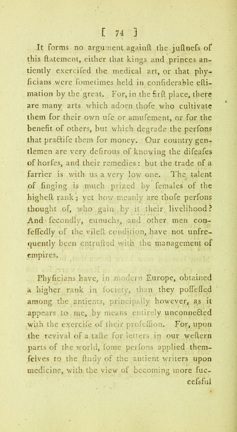 It forms no argument againfl the judnefs of this datement, either that kings and princes an- tiently exercifed the medical art, or that phy- ficians were fometimes held in confiderable edi- mation by the great. For, in thefird place, there are many arts which adorn thofe who cultivate them for their own ufe or amufement, or for the benefit of others, but which degrade the perfons that praflife them for money. Our country gen- tlemen are very defirous of knowing the difeafes of horfes, and their remedies: but the trade of a farrier is with us a very low one. The talent of finging is much prized by females of the highed rank; yet how meanly are thofe perfons thought of, who gain ,by it their livelihood? And fecondly, eunuchs, and other men con- fededly of the viled condition, have not unfre- quently been entruded with the management of empires. Phyficians have, in modern Europe, obtained a higher rank in focieiy, than they poffeded among the antients, principally however,, as it appears to me, by means entirely unconnefiled with the exercife of their profeffion. For, upon the revival of a tade for letters in our wedern parts of the world, fome perfons applied them- felves to the dudy of the antient writers upon medicine, with the view of becoming more fuc- cefsfui