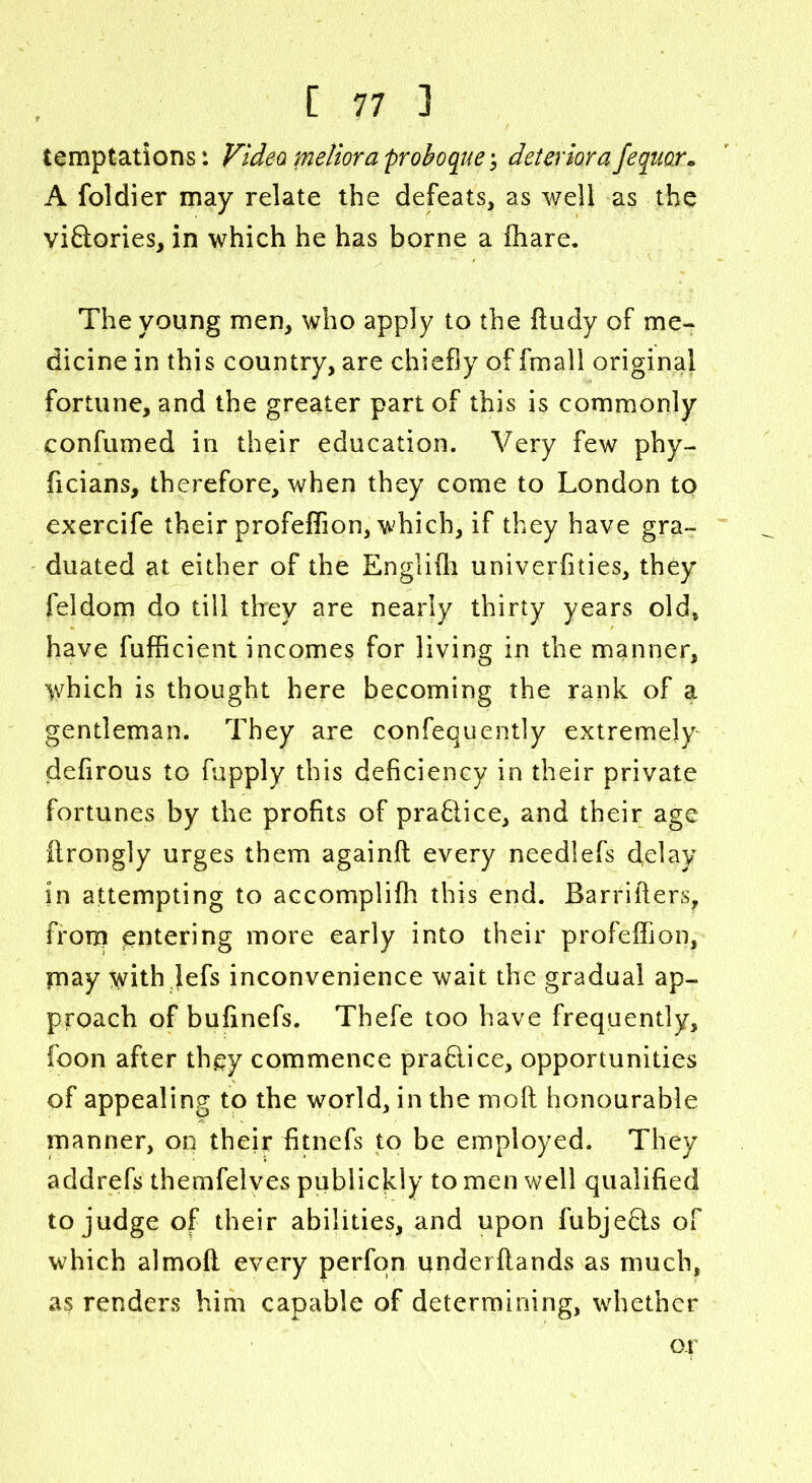 temptations: Video meiiora proboque; determ a fequor A foldier may relate the defeats, as well as the victories, in which he has borne a fhare. The young men, who apply to the fludy of me- dicine in this country, are chiefly of fmall original fortune, and the greater part of this is commonly confumed in their education. Very few phy- ficians, therefore, when they come to London to exercife their profeflion, which, if they have gra- duated at either of the Englifli univerflties, they feldom do till they are nearly thirty years old, have fufficient incomes for living in the manner, which is thought here becoming the rank of a gentleman. They are confequently extremely defirous to fupply this deficiency in their private fortunes by the profits of praftice, and their age ftrongly urges them againft every needlefs delay in attempting to accomplifh this end. Barrifters, from entering more early into their profeifion, piay with jefs inconvenience wait the gradual ap- proach of bufinefs. Thefe too have frequently, foon after they commence practice, opportunities of appealing to the world, in the mod honourable manner, on their fitnefs to be employed. They addrefs themfelves publickly to men well qualified to judge of their abilities, and upon fubjeds of which almoft every perfqn underftands as much, as renders him capable of determining, whether op