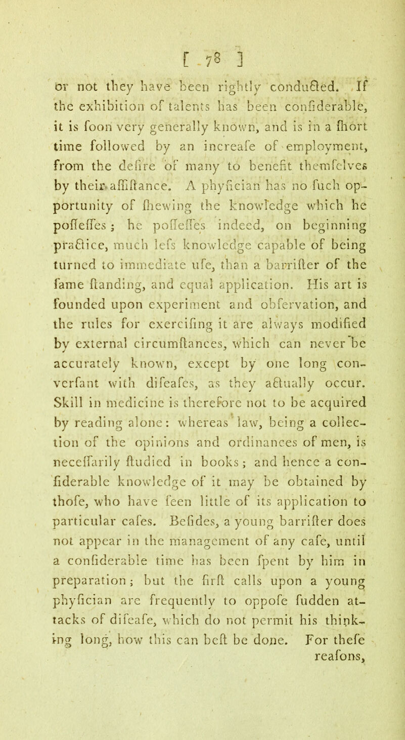 or not they have been rightly conduced. If the exhibition of talents lias been coniiderable, it is foon very generally known, and is in a fhort time followed by an increafe of employment, from the defire or many to benefit themfelves by their- abidance. A pnyfician has no fuch op- portunity of (hewing the knowledge which he pofieffes; he po defies indeed, on beginning pra&ice, much lefs knowledge capable of being turned to immediate ufe, than a barrider of the fame (landing, and equal application. His art is founded upon experiment and obfervation, and the rules for exercifing it are always modified by external circumdances, which can never be accurately knowm, except by one long con- verfant with difeafes, as they aflually occur. Skill in medicine is therefore not to be acquired by reading alone: whereas law, being a collec- tion of the opinions and ordinances of men, is neceffarily (ludied in books; and hence a con- fiderable knowledge of it may be obtained by tbofe, who have feen little of its application to particular cafes. Befides, a young barrifier does not appear in the management of any cafe, until a confiderabie time has been fpent by him in preparation; but the firb calls upon a young phyfician are frequently to oppofe fudden at- tacks of difeafe, which do not permit his think- ing long, how this can bed be done. For thefe reafons,