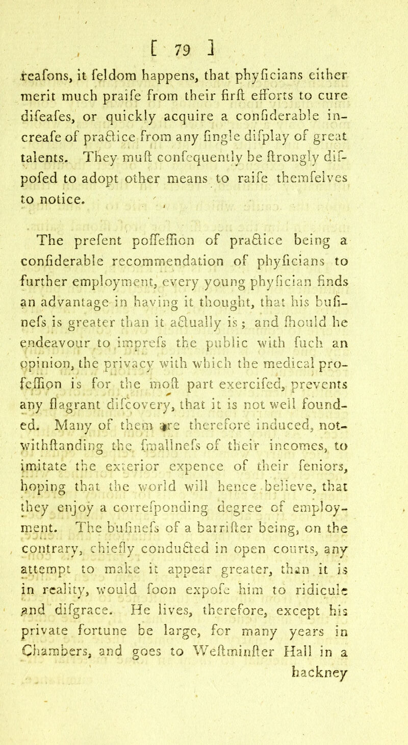 reafons, it feldom happens, that phyficians either merit much praife from their firft efforts to cure difeafes, or quickly acquire a confiderable in- creafe of practice from any fingle difplay of great talents. They mail confequently be ftrongly dif- pofed to adopt other means to raife therafelves to notice. The prefent poffeffion of practice being a confiderable recommendation of phyficians to further employment, every young phyfician finds an advantage in having it thought, that his faufi- nefs is greater than it afilualiy is; and fhould he endeavour to pmprefs the public with finch an opinion, the privacy with which the medical pro- feifion is for the moil part exercifed, prevents any flagrant clifcovery, that it is not well found- ed. Many of them $re therefore induced, not- withftanding the. (hi all nefs of their incomes, to imitate the exterior expence of their feniors, hoping that the world will hence believe, that they enjoy a cprrefponding degree of employ- ment. The bufinefs of a barrifter being, on the contrary, chiefly conduced in open courts, any attempt to make it appear greater, than it is in reality, would foon expofe him to ridicule #nd difgrace. He lives, therefore, except his private fortune be large, for many years in Chambers, and goes to Weftminfter Hall in a hackney