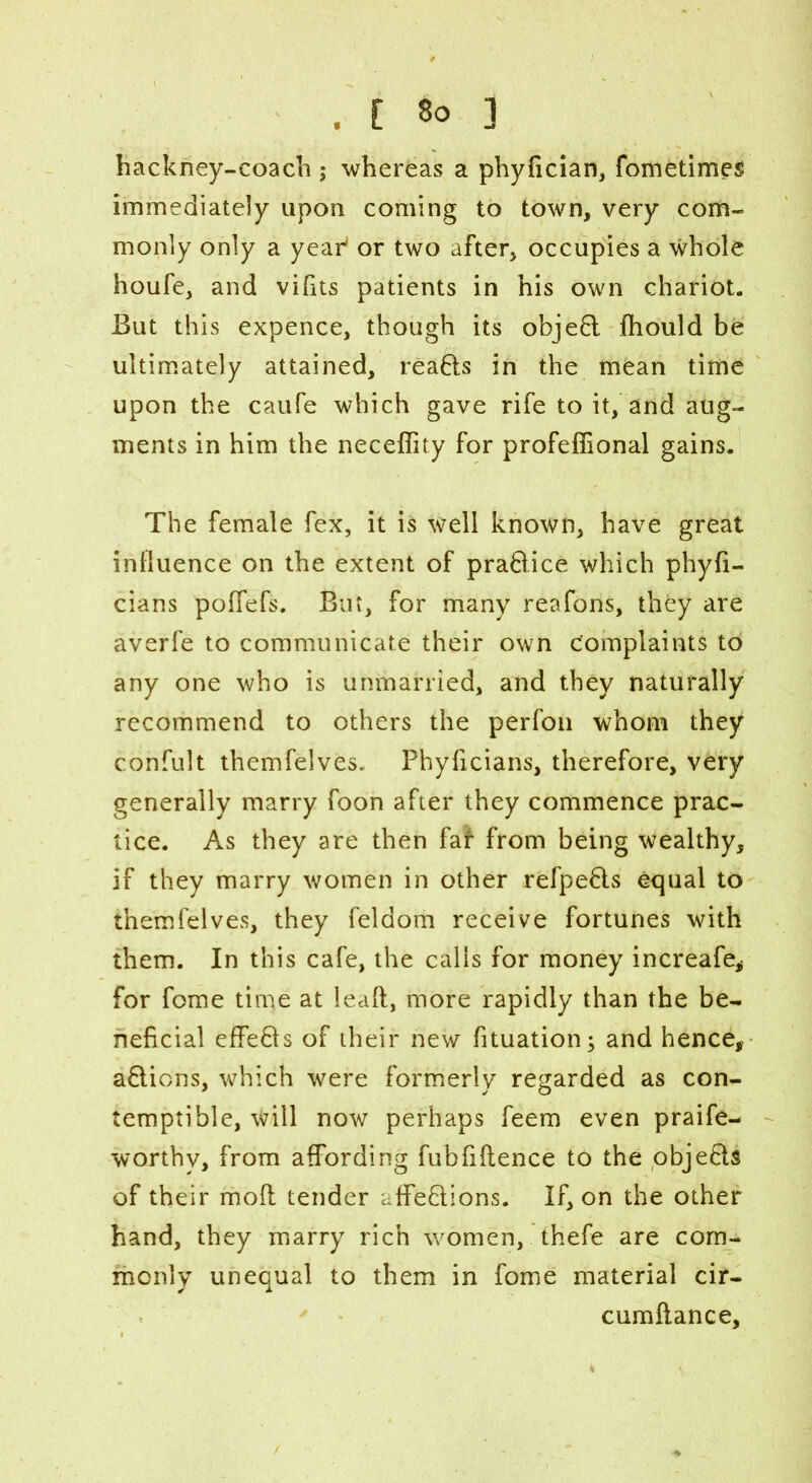 hackney-coach ; whereas a phyfician, fometimes immediately apon coming to town, very com- monly only a year* or two after, occupies a whole houfe, and vidts patients in his own chariot. But this expence, though its object fhould be ultimately attained, reaBs in the mean time upon the caufe which gave rife to it, and aug- ments in him the neceflity for profeffional gains. The female fex, it is well known, have great influence on the extent of praBice which phyfi- cians poffefs. But, for many reafons, they are averfe to communicate their own Complaints to any one who is unmarried, and they naturally recommend to others the perfon whom they confult themfelves. Phyficians, therefore, very generally marry foon after they commence prac- tice. As they are then far from being wealthy, if they marry women in other refpeBs equal to themfelves, they feldom receive fortunes with them. In this cafe, the calls for money increafe, for fome time at lead, more rapidly than the be- neficial effeBs of their new fituation; and hence, aBions, which were formerly regarded as con- temptible, will now perhaps feem even praife- worthv, from affording fubfiflence to the objeBs of their mod tender affeBions. If, on the other hand, they marry rich women, thefe are com- monly unequal to them in fome material cir- cumdance.