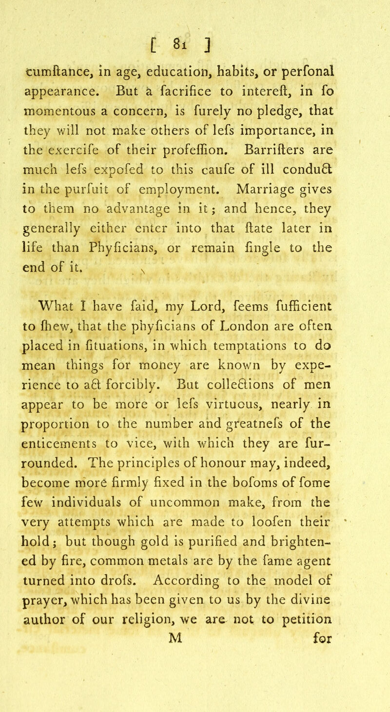 tumftance, in age, education, habits, or perfonal appearance. But a facrifice to intereft, in fo momentous a concern, is furely no pledge, that they will not make others of lefs importance, in the exercife of their profeffion. Barriiters are much lefs expofed to this caufe of ill conduct in the purfuit of employment. Marriage gives to them no advantage in it; and hence, they generally either enter into that ftate later in life than Phyficians, or remain fingle to the end of it. N What I have faid, my Lord, feems fufficient to fhew, that the phyficians of London are often placed in fituations, in which temptations to do mean things for money are known by expe- rience to aft forcibly. But colleflions of men appear to be more or lefs virtuous, nearly in proportion to the number and greatnefs of the enticements to vice, with which they are fur- rounded. The principles of honour may, indeed, become more firmly fixed in the bofoms of fome few individuals of uncommon make, from the very attempts which are made to loofen their hold; but though gold is purified and brighten- ed by fire, common metals are by the fame agent turned into drofs. According to the model of prayer, which has been given to us by the divine author of our religion, we are not to petition M for