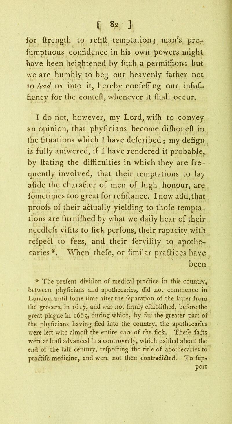 for ftrength to refill temptation; man’s prer fumptuous confidence in his own powers might have been heightened by fuch a permiffion; but we are humbly to beg our heavenly father not to lead us into it, hereby confefling our infuf- fiency for the contefl, whenever it fhall occur. I do not, however, my Lord, wifh to convey an opinion, that phyficians become difhonefl in the fituations which I have defcribed; my defign is fully anfwered, if I have rendered it probable, by Rating the difficulties in which they are fre- quently involved, that their temptations to lay afide the charafter of men of high honour, are fometirpes too great for refinance. I now add,that proofs of their aflually yielding to thofe tempta- tions are furnifhed by what we daily hear of their needlefs vifits to Tick perfons, their rapacity with refpecl to fees, and their fervility to apothe- caries*. When thefe, or fimilar praflices have been * The prefent divifion of medical practice in this country, between phyficians and apothecaries, did not commence in London, until fome time after the feparation of the latter from the grocers, in 1617, and was not firmly eftablifhed, before the great plague in 1665, during which, by far the greater part of the phyficians having fled into the country, the apothecaries were left with almoft the entire care of the fick. Thefe fads were at leafi: advanced in a controverfy, which exifted about the end of the laft century, refpeding the title of apothecaries to pradife medicine, and were not then contradided. To fup- port