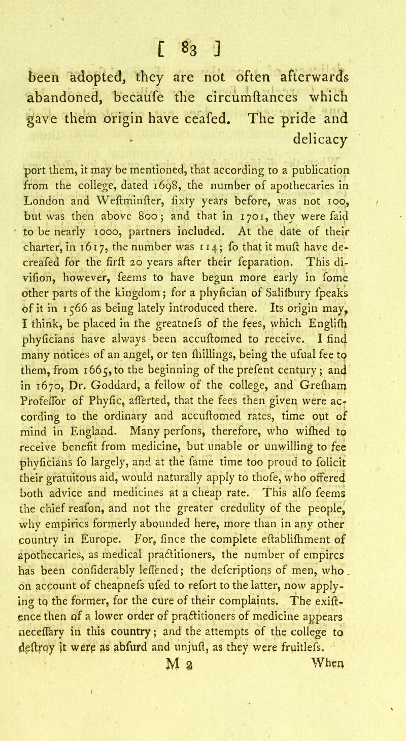 been adopted, they are not often afterwards abandoned, becaufe the circumftances which gave them origin have ceafecl. The pride and delicacy port them, it may be mentioned, that according to a publication from the college, dated 1698, the number of apothecaries in London and Weftminfter, fixty years before, was not 100, but was then above 800; and that in 1701, they were faid to be nearly 1000, partners included. At the date of their charter^ in 1617, the number was 114; fo that it muff have de- creafed for the firft 20 years after their reparation. This di- vition, however, feems to have begun more early in fome other parts of the kingdom; for a phyfician of Salilbury fpeaks of it in 1566 as being lately introduced there. Its origin may, I think, be placed in the greatnefs of the fees, which Englifh phyftcians have always been accuftomed to receive. I find many notices of an angel, or ten fhillings, being the ufual fee to them, from 1665, to the beginning of the prefent century; and in 1670, Dr. Goddard, a fellow of the college, and Grefham ProfefTor of Phyfic, afterted, that the fees then given were ac* cording to the ordinary and accuftomed rates, time out of mind in England. Many perfons, therefore, who wifhed to receive benefit from medicine, but unable or unwilling to fee phvficians fo largely, and at the fame time too proud to folicit their gratuitous aid, would naturally apply to thofe, who offered both advice and medicines at a cheap rate. This alfo feems the chief reafon, and not the greater credulity of the people, why empirics forrnerly abounded here, more than in any other country in Europe. For, fince the complete eftablifhment of apothecaries, as medical practitioners, the number of empires has been confiderably leflened; the deferiptions of men, who on account of cheapnefs ufed to refort to the latter, now apply- ing tq the former, for the cure of their complaints. The exifi> ence then of a lower order of practitioners of medicine appears neceffary in this country; and the attempts of the college to deftrpy it werp as abfurd and unjuft, as they were fruitlefs. M 3 When