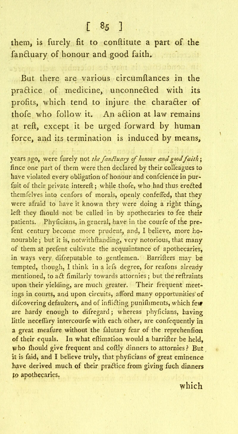 them, is furely fit to conftitute a part of the fan£luary of honour and good faith. But there are various circumftances in the pra&ice of medicine, unconnected with its profits, which tend to injure the charafter of thofe who follow it. An afclion at law remains at reft, except it be urged forward by human force, and its termination is induced by means, years ago, were furely not the fan fluary of honour and goodfaith; ftnce one part of them were then declared by their colleagues to have violated every obligation of honour and confcience in pur- fnit of their private intereft; while thofe, who had thus eredted themfelves into, cenfors of morals, openly confeffed, that they were afraid to have it known they were doing a right thing, left they fhould not be called in by apothecaries to fee their patients. Phyftcians, in general, have in the courfe of the pre- fent century become more prudent, and, I believe, more ho- nourable; but it is, notwithftanding, very notorious, that many of them at prefent cultivate the acquaintance of apothecaries, in ways very difreputable to gentlemen. Barrifters may be tempted, though, I think in a lefs degree, for reafons already mentioned, to adt fimilarly towards attornies; but the reftraints upon their yielding, are much greater. Their frequent meet- ings in courts, and upon circuits, afford many opportunitiesof difcovering defaulters, and of inflidling punifnments, which fevf are hardy enough to difregard; whereas phyftcians, having little neceffary intercourfe with each other, are confequently in a great meafure without the falutary fear of the reprehenfion of their equals. In what eftimation would a barrifter be held, Who fhould give frequent and coftlv dinners to attornies ? But it is faid, and I believe truly, that phyftcians of great eminence have derived much qf their pradiice from giving fuch dinners to apothecaries. which