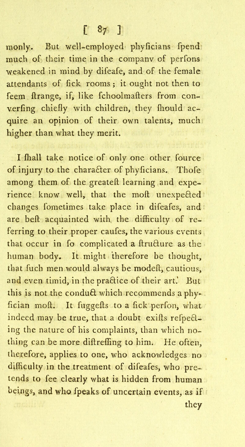 monly. But well-employed phyficians fpend much of their time in the company of perfons weakened in mind by difeafe, and of the female attendants of lick rooms ; it ought not then to feem flrange, if, like fchoolmafters from con- verfing chiefly with children, they fhould ac- quire an opinion of their own talents, much higher than what they merit. I fhall take notice of only one other fource of injury to the chara&er of phyficians. Thofe among them of the greatefl learning and expe- rience know well, that the xnoft unexpeQed changes fometimes take place in difeafes, and are beft acquainted with the difficulty of re- ferring to their proper caufes, the various events that occur in fo complicated a ftruBure as the human body. It might therefore be thought, that Rich men would always be modeft, cautious, and even timid, in the praftice of their art.' But this is not the conduft which recommends aphy- fician mo ft. It fuggefts to a Tick perfon, what indeed may be true, that a doubt exifts refpe6l- ing the nature of his complaints, than which no- thing can be more diftreffing to him. He often, therefore, applies to one, who acknowledges no difficulty in the treatment of difeafes, who pre- tends to fee clearly what is hidden from human beings, and who fpeaks of uncertain events, as if they