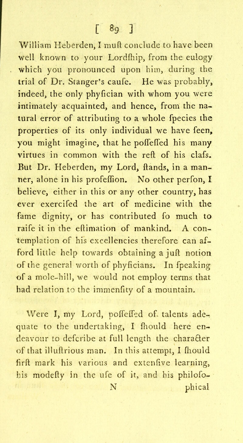 William Heberden, I mud conclude to have been well known to your Lordfhip, from the eulogy which you pronounced upon him, during the trial of Dr. Stanger’s caufe. He was probably, indeed, the only phyfician with whom you were intimately acquainted, and hence, from the na- tural error of attributing to a whole fpecies the properties of its only individual we have feen, you might imagine, that he poffeffed his many virtues in common with the reft of his clafs. But Dr. Heberden, my Lord, ftands, in a man- ner, alone in his profeffion. No other perfon, I believe, either in this or any other country, has ever exercifed the art of medicine with the fame dignity, or has contributed fo much to raife it in the eftimation of mankind. A con- templation of his excellencies therefore can af- ford little help towards obtaining a juft notion of the general worth of phyficians. In fpeaking of a mole-hill, we would not employ terms that had relation to the immenfity of a mountain. Were I, my Lord, poffeffed oh talents ade- quate to the undertaking, I fhould here en- deavour to defcribe at full length the chara&er of that illuftrious man. In this attempt, 1 fiiould firft mark his various and extenfive learning, his modefty in the ufe of it, and his philofo- N phical