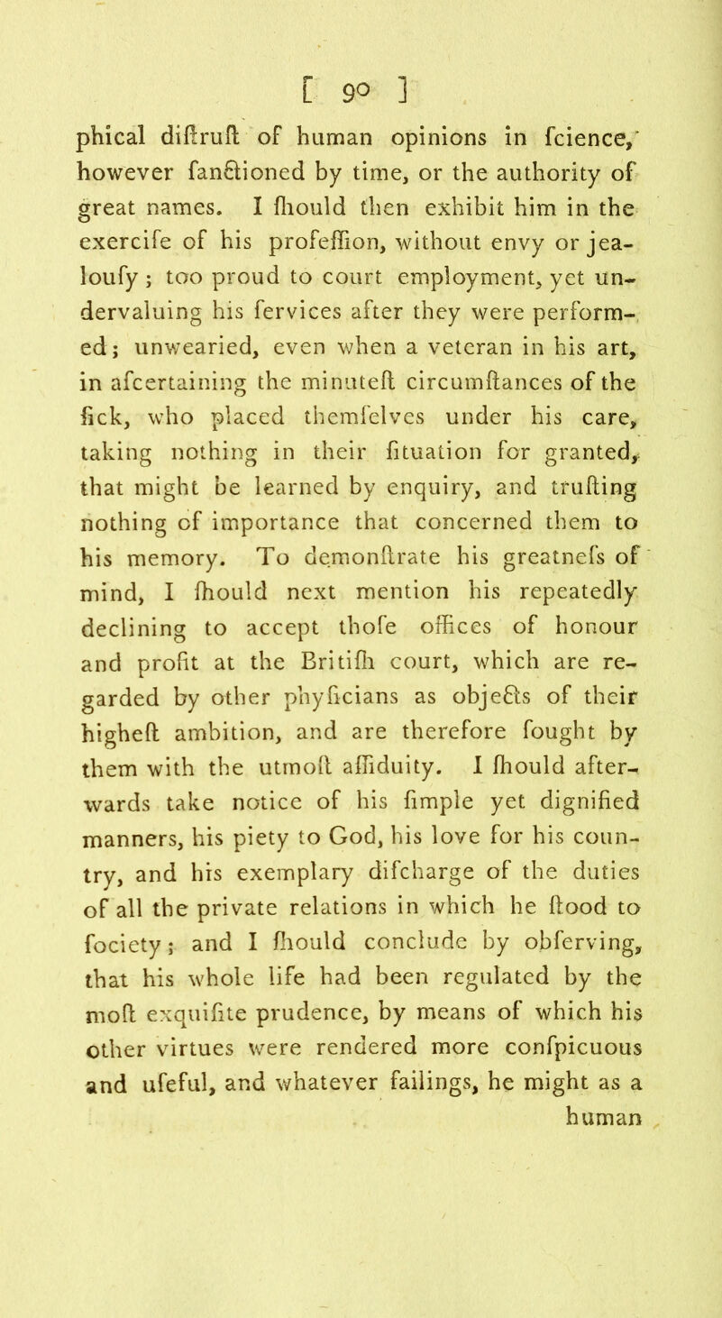 phical diftrufl of human opinions in fcience,' however fan&ioned by time, or the authority of great names. I fhould then exhibit him in the exercife of his profeffion, without envy orjea- loufy; too proud to court employment, yet un- dervaluing his fervices after they were perform- ed; unwearied, even when a veteran in his art, in afcertaining the minuteft circumftances of the lick, who placed themfelves under his care, taking nothing in their fituation for granted* that might be learned by enquiry, and trufling nothing of importance that concerned them to his memory. To demonfirate his greatnefs of mind, I fhould next mention his repeatedly declining to accept thofe offices of honour and profit at the Britifh court, which are re- garded by other phyficians as objefls of their higheft ambition, and are therefore fought by them with the utmoft affiduity. I fhould after- wards take notice of his fimple yet dignified manners, his piety to God, his love for his coun- try, and his exemplary difcharge of the duties of all the private relations in which he flood to fociety; and I fhould conclude by observing, that his whole life had been regulated by the moll exquifite prudence, by means of which his other virtues were rendered more confpicuous and ufeful, and whatever failings, he might as a human