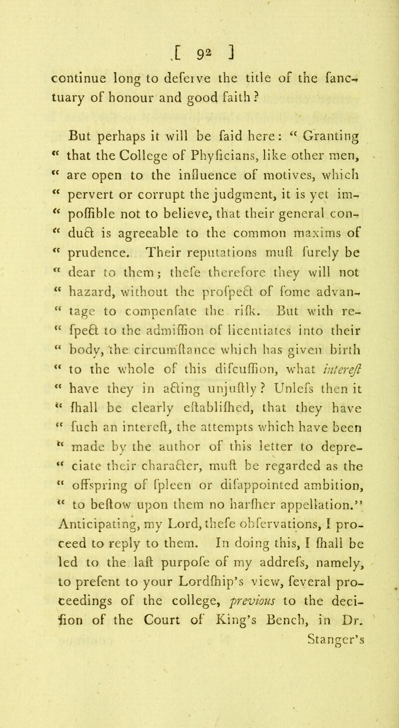 [ 9^ ] continue long to defeive the title of the fane-* tuary of honour and good faith ? But perhaps it will be faid here: <f Granting c< that the College of Phyficians, like other men, c< are open to the influence of motives, which cc pervert or corrupt the judgment, it is yet im-, “ poffible not to believe, that their general con-r <c duel is agreeable to the common maxims of “ prudence. Their reputations mufl. furely be u dear to them; thefe therefore they will not “ hazard, without the profpefl of fome advan- “ tage to compenfate the rifk. But with re- “ fpeft to the admiflion of licentiates into their “ body, the circumflance which has given birth M to the whole of this difeuffion, what inierejl “ have they in afling unjuftly? Unlefs then it ** fhall be clearly ellablifhed, that they have “ fuch an intereft, the attempts which have been “ made by the author of this letter to depre- “ ciate their charafler, mufl: be regarded as the “ offspring of fpleen or difappointed ambition, u to beflow upon them no harfher appellation.” Anticipating, my Lord, thefe obfervations, I pro- ceed to reply to them. In doing this, I fhall be led to the laft purpofe of my addrefs, namely, to prefent to your Lordfhip’s view, feveral pro- ceedings of the college, previous to the deci- fion of the Court of King’s Bench, in Dr. Stangcr’s