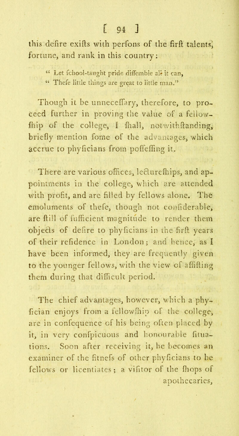 this clefire exifts with perfons of the firft talents, fortune, and rank in this country: 44 Let fchool-taught pride diflemble a.le it can, 44 Thefe little things are great to little man.” Though it be unneceiTary, therefore, to pro- ceed further in proving the value of a fellow- fhip of the college, I fnall, notwithftanding, briefly mention fome of the advantages, which accrue to phyficians from poffeffing it. There are various offices, lecturcfhips, and ap- pointments in the college* which are attended with profit, and arc filled by fellows alone. The emoluments of thefe, though not confiderable, are ftill of fufficient magnitude to render them objecls of defire to phyficians in the firft years of their refidence in London; and hence, as I have been informed, they are frequently given to the younger fellows, with the view of a {lifting them during that difficult period. The chief advantages, however, which a phy- fician enjoys from a fellowftiip of the college, are in confequence of his being often placed by it, in very confpicuous and honourable fitua- tions. Soon after receiving it, he becomes an examiner of the fitnefs of other phyficians to be fellows or licentiates; a vintor of the {hops of apothecaries.