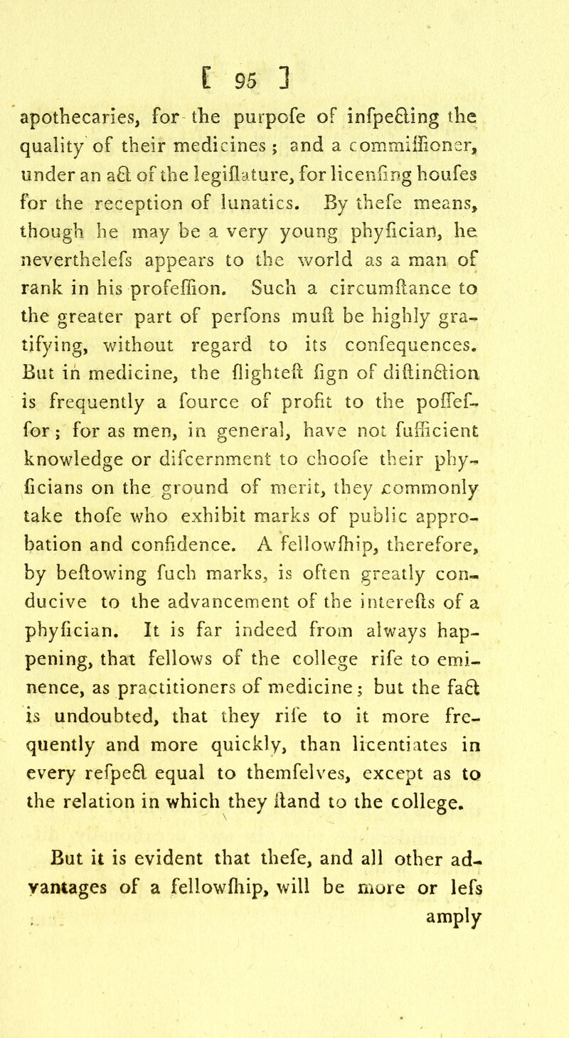 apothecaries, for the purpofe of infpefling the quality of their medicines; and a commiffioner, under an a£l of the legiflature, for liceniing houfes for the reception of lunatics. By thefe means, though he may be a very young phyiiciari, he neverthelefs appears to the world as a man of rank in his profeffion. Such a circumflance to the greater part of perfons mufl be highly gra- tifying, without regard to its confequences. But in medicine, the flighted fign of diftinfiion is frequently a fource of profit to the poflef- for; for as men, in general, have not fuflicient knowledge or difcernment to choofe their phy- flcians on the ground of merit, they commonly take thofe who exhibit marks of public appro- bation and confidence. A fellowfhip, therefore, by bellowing fuch marks, is often greatly con- ducive to the advancement of the interefts of a phyfician. It is far indeed from always hap- pening, that fellows of the college rife to emi- nence, as practitioners of medicine; but the faft is undoubted, that they rife to it more fre- quently and more quickly, than licentiates in every refpefl equal to themfelves, except as to the relation in which they Hand to the college. But it is evident that thefe, and all other ad- vantages of a fellowfhip, will be more or lefs amply