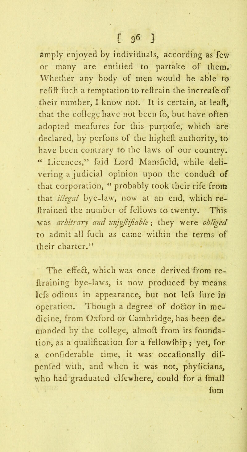 amply enjoyed by individual according as few or many are entitled to partake of them. Whether any body of men would be able to refill fuch a temptation to reftrain the increafeof their number, I know not. It is certain, at leaft, that the college have not been fo, but have often adopted meafures for this purpofe, which are declared, by perfons of the higheft authority, to have been contrary to the laws of our country. <c Licences,” faid Lord Mansfield, while deli- vering a judicial opinion upon the conduct of that corporation, “ probably took their rife from that illegal bye-law, now at an end, which re- firained the number of fellows to twenty. This was arbitrary and unjiiflijiable; they were obliged to admit all fuch as came within the terms of their charter.” The effe£l, which was once derived from re- flraining bye-laws, is now produced by means lefs odious in appearance, but not lefs fure in operation. Though a degree of do6lor in me- dicine, from Oxford or Cambridge, has- been de- manded by the college, almoll from its founda- tion, as a qualification for a fellowfhip; yet, for a confiderable time, it was occafionally dif- penfed with, and when it was not, phyficians, who had graduated elfewhere, could for a final] fum