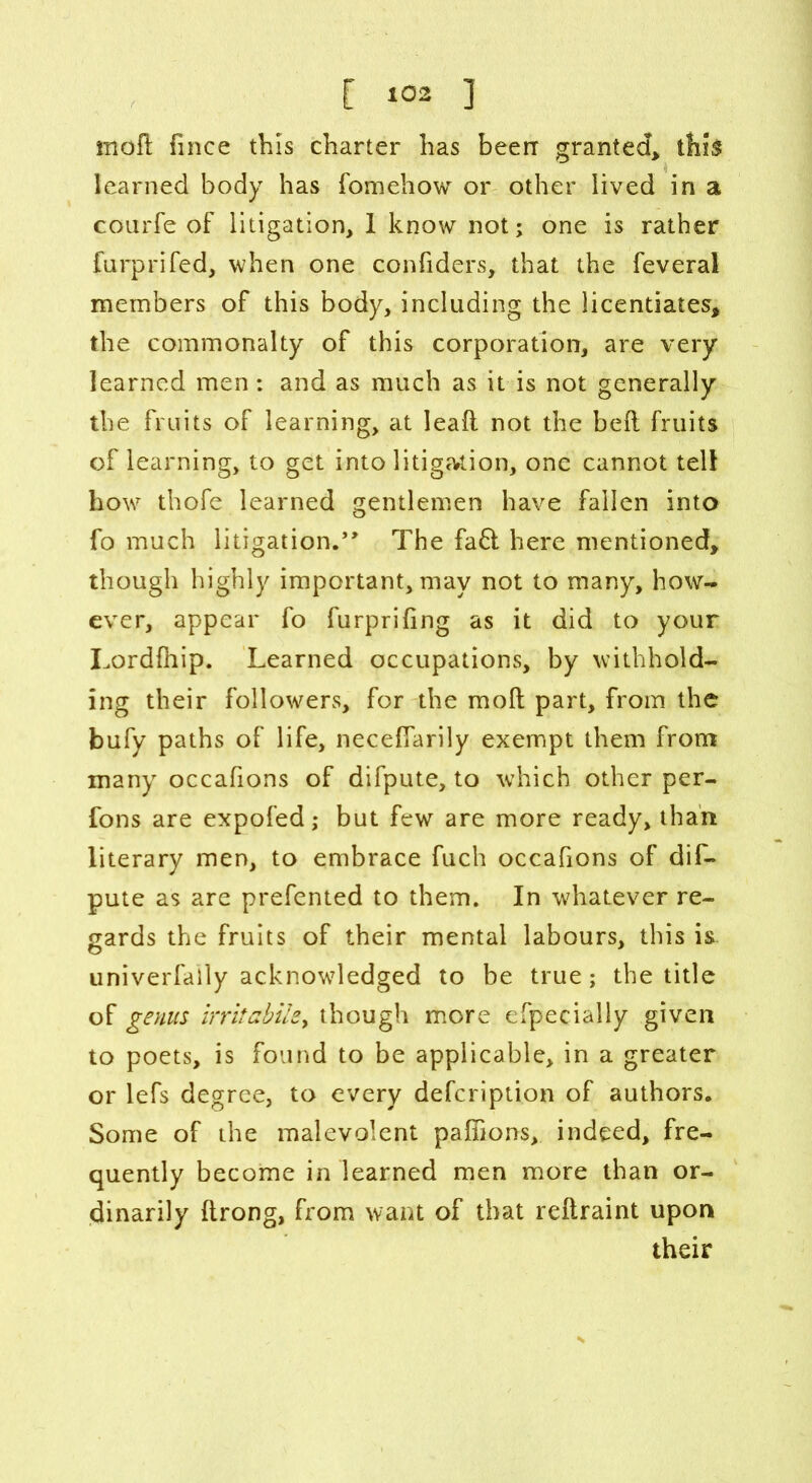 mod fince this charter has been granted, this learned body has fomehow or other lived in a courfe of litigation, 1 know not; one is rather furprifed, when one confiders, that the feveral members of this body, including the licentiates, the commonalty of this corporation, are very learned men: and as much as it is not generally the fruits of learning, at leaf! not the bed fruits of learning, to get into litigation, one cannot tell how thofe learned gentlemen have fallen into fo much litigation.** The fa£t here mentioned, though highly important, may not to many, how- ever, appear fo furprifing as it did to your Lordfiiip. Learned occupations, by withhold- ing their followers, for the mod part, from the bufy paths of life, necefiarily exempt them from many occafions of difpute, to which other per- sons are expofed; but few are more ready, than literary men, to embrace fuch occafions of dif- pute as are prefented to them. In whatever re- gards the fruits of their mental labours, this is. univerfaily acknowledged to be true; the title of genus irritabile, though more efpecially given to poets, is found to be applicable, in a greater or lefs degree, to every defcription of authors. Some of the malevolent pafiions, indeed, fre- quently become in learned men more than or- dinarily drong, from want of that redraint upon their