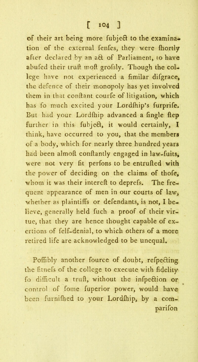 of their art being more fubjeft to the examina- tion of the external fenfes, they were fhortly after declared by an a£l of Parliament, to have abufed their truft moil grofsly. Though the col- lege have not experienced a (imilar difgrace, the defence of their monopoly has yet involved them in that conftant courfe of litigation, which has fo much excited your Lordfhip’s furprife. But had your Lordfhip advanced a (ingle ftep further in this fubjeft, it would certainly, I think, have occurred to you, that the members of a body, which for nearly three hundred years had been almoft conftantly engaged in law-fuits, were not very (it perfons to be entrufted with the power of deciding on the claims of thofe, whom it was their intereft to deprefs. The fre- quent appearance of men in our courts of law, whether as plaintiffs or defendants, is not, I be- lieve, generally held fuch a proof of their vir- tue, that they are hence thought capable of ex- ertions of felf-denial, to which others of a more retired life are acknowledged to be unequal. Poffibly another fource of doubt, refpe&ing the fitnefs of the college to execute with fidelity fo difficult a truft, without the infpe&ion or control of fome fuperior power, would have been furnifhed to your Lordfhip, by a com- parifon