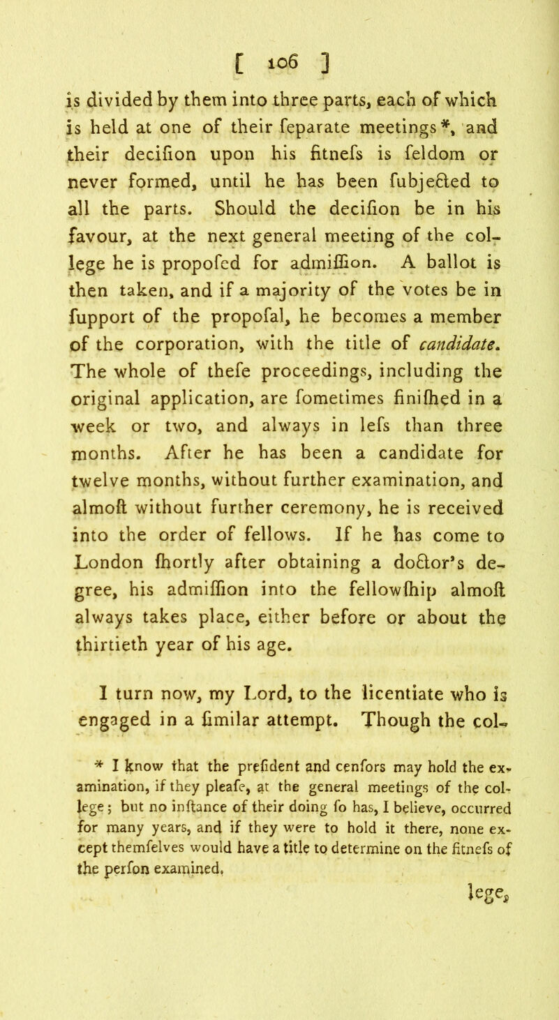 [ io6 ] is divided by them into three parts, each of which is held at one of their feparate meetings*, and their decifion upon his fitnefs is feldom or never formed, until he has been fubjefled to all the parts. Should the decifion be in his favour, at the next general meeting of the col- lege he is propofed for admiflion. A ballot is then taken, and if a majority of the votes be in fupport of the propofal, he becomes a member of the corporation, with the title of candidate. The whole of thefe proceedings, including the original application, are fometimes finifhed in a week or two, and always in lefs than three months. After he has been a candidate for twelve months, without further examination, and almoft without further ceremony, he is received into the order of fellows. If he has come to London fhortly after obtaining a doflor’s de- gree, his admiffion into the fellowftiip almoft always takes place, either before or about the thirtieth year of his age. I turn now, my Lord, to the licentiate who is engaged in a fimilar attempt. Though the coL * I know that the prefident and cenfors may hold the ex^ amination, if they pleafe, at the general meetings of the col- lege ; but no inftance of their doing fo has, I believe, occurred for many years, and if they were to hold it there, none ex- cept themfelves would have a title to determine on the fitnefs of the perfon examined. lege-j