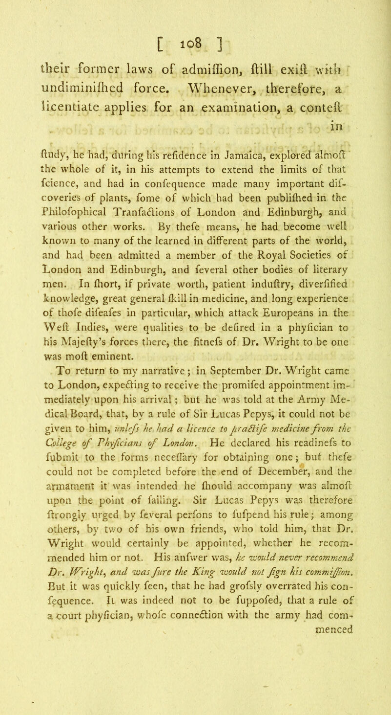 [ 10S ] their former laws of admiffion, (till exiil with undiminifhed force. Whenever, therefore, a licentiate applies for an examination, a con ted in ftudy, he had, during his refidence in Jamaica, explored almoft the whole of it, in his attempts to extend the limits of that fcience, and had in confequence made many important dif- coveries of plants, fome of which had been publifhed in the Philofophical Tranfadions of London and Edinburgh, and various other works. By thefe means, he had become well known to many of the learned in different parts of the world, and had been admitted a member of the Royal Societies of London and Edinburgh, and feveral other bodies of literary men. In fhort, if private worth, patient induftry, diverftfied knowledge, great general /kill in medicine, and long experience of thofe difeafes in particular, which attack Europeans in the Weft Indies, were qualities to be defired in a phyftcian to his Majefty’s forces there, the fitnefs of Dr. Wright to be one was moft eminent. To return to my narrative; in September Dr. Wright came to London, expecting to receive the promifed appointment im- mediately upon his arrival; but he was told at the Army Me- dical Board, that, by a rule of Sir Lucas Pepys, it could not be given to him, unlefs he had a licence to Jirattife medicine from the College of Phyfcians of London. He declared his readinefs to fubmit to the forms neceffary for obtaining one; but thefe could not be completed before the end of December, and the armament it was intended he fhould accompany was almoft upon the point of failing. Sir Lucas Pepys was therefore ftrongly urged by feveral perfons to fufpend his rule; among others, by two of his own friends, who told him, that Dr. Wright would certainly be appointed, whether he recom- mended him or not. His anfwer was, he would never recommend Dr. Wright, and was fire the King would not fgn his commijfion. But it was quickly feen, that he had grofsly overrated his con- fequence. It was indeed not to be fuppofed, that a rule of a court phyftcian, whofe connexion with the army had com- menced