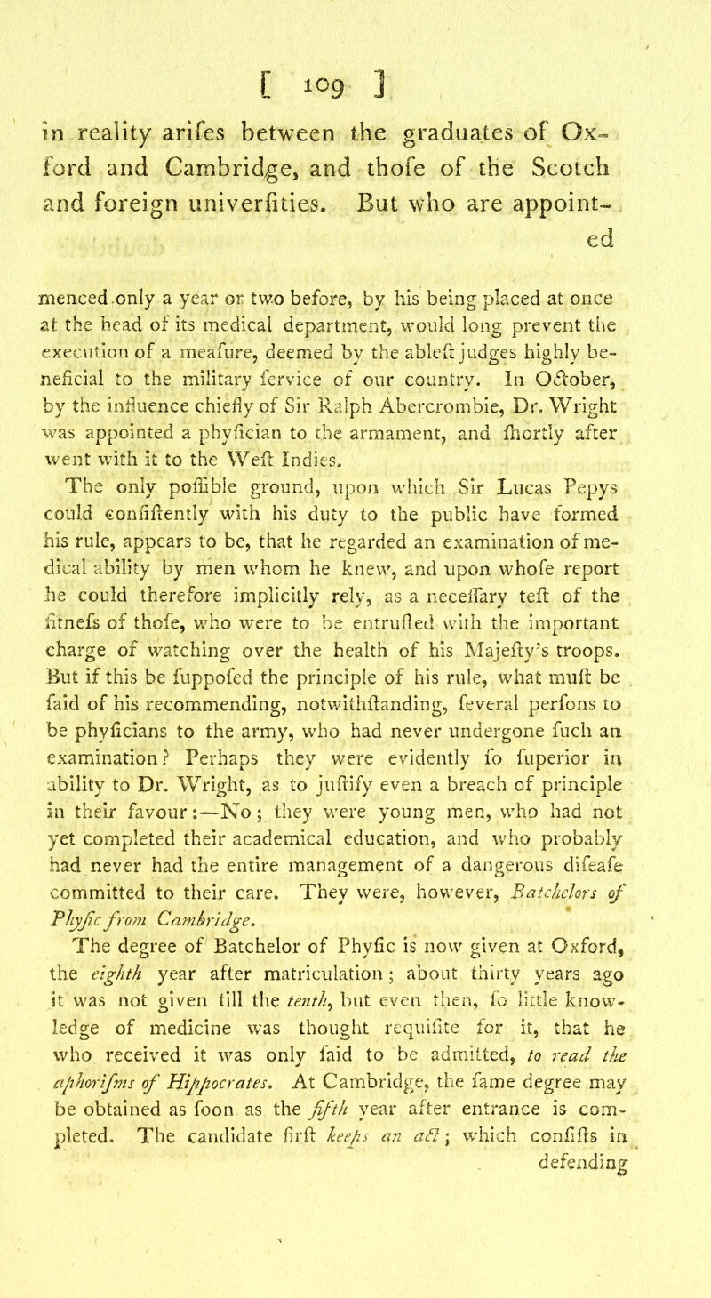 [ *°9 ] in reality arifes between the graduates of Ox- ford and Cambridge, and thofe of the Scotch and foreign univerfities. But who are appoint- ed mencedonly a year or two before, by his being placed at once at the head of its medical department, would long prevent the execution of a meafure, deemed by the ableft judges highly be- neficial to the military fervice of our country. In October, by the influence chiefly of Sir Ralph Abercrombie, Dr. Wright was appointed a phyfician to the armament, and fnortly after went with it to the Weil Indies. The only pofiible ground, upon which Sir Lucas Pepys could continently with his duty to the public have formed his rule, appears to be, that he regarded an examination of me- dical ability by men whom he knew, and upon whofe report he could therefore implicitly rely, as a neceflary tefl of the fitnefs of thofe, who were to be entrufled with the important charge of watching over the health of his Majefty’s troops. But if this be fuppofed the principle of his rule, what mufl be faid of his recommending, notwithftanding, feveral perfons to be phyficians to the army, who had never undergone fuch an examination? Perhaps they were evidently fo fuperior in ability to Dr. Wright, as to juflify even a breach of principle in their favour:—No; they were young men, who had not yet completed their academical education, and who probably had never had the entire management of a dangerous difeafe committed to their care. They were, however, Batchelors of Bhyfcfrom Cambridge. The degree of Batchelor of Phytic is now given at Oxford, the eighth year after matriculation; about thirty years ago it was not given till the tenth, but even then, to little know- ledge of medicine was thought requifite for it, that he who received it was only faid to be admitted, to read the cphorifms of Hippocrates. At Cambridge, the fame degree may be obtained as foon as the fifth year after entrance is com- pleted. The candidate firft keeps an aft; which confifls in defending