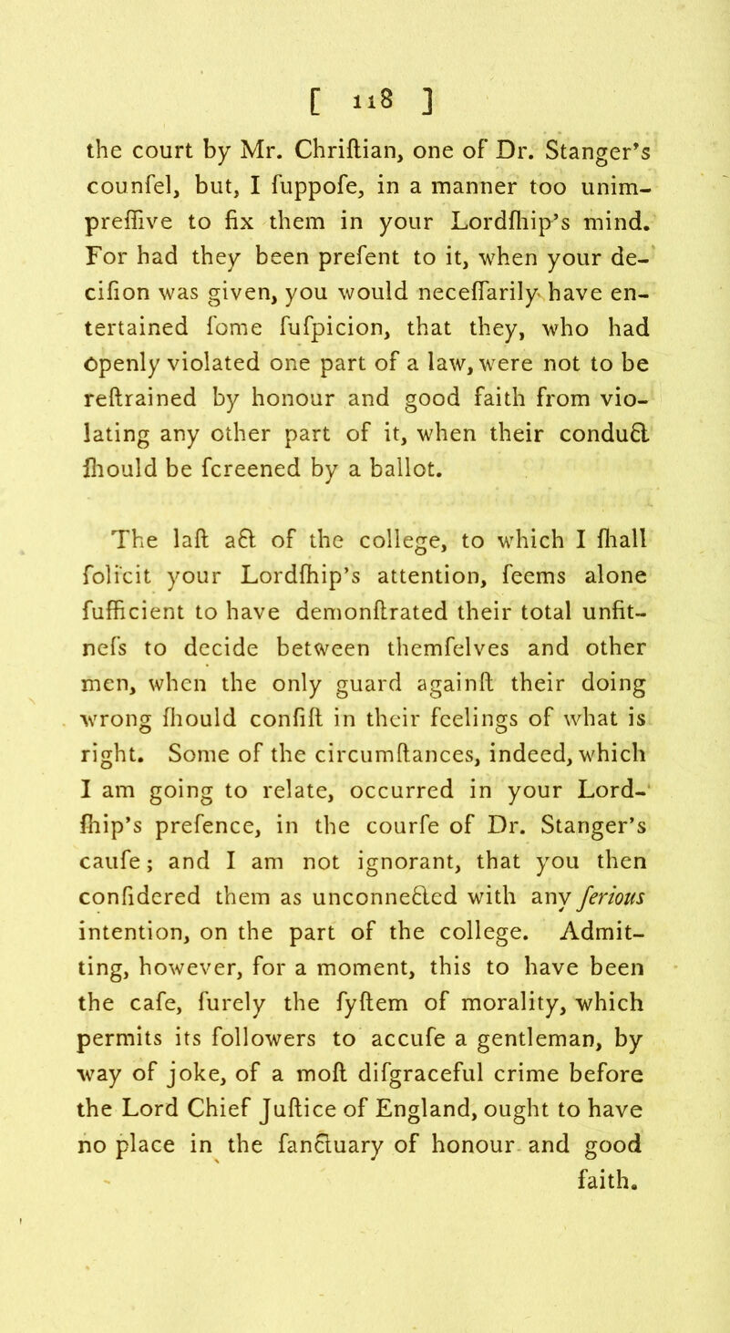 the court by Mr. Chriftian, one of Dr. Stanger’s counfel, but, I fuppofe, in a manner too unim- preffive to fix them in your Lordfhip’s mind. For had they been prefent to it, when your de- cifion was given, you would neceffarily have en- tertained fame fufpicion, that they, who had Openly violated one part of a law, were not to be reftrained by honour and good faith from vio- lating any other part of it, when their conduCt fliould be fcreened by a ballot. The laft a6l of the college, to which I fhall foli'cit your Lordfhip’s attention, feems alone fufficient to have demonftrated their total unfit- nefs to decide between themfelves and other men, when the only guard againft their doing wrong fliould confift in their feelings of what is right. Some of the circumftances, indeed, which I am going to relate, occurred in your Lord- fhip’s prefence, in the courfe of Dr. Stanger’s caufe; and I am not ignorant, that you then confidered them as unconnected with any ferious intention, on the part of the college. Admit- ting, however, for a moment, this to have been the cafe, furely the fyftem of morality, which permits its followers to accufe a gentleman, by way of joke, of a molt difgraceful crime before the Lord Chief Juftice of England, ought to have no place in the fanCtuary of honour and good faith.