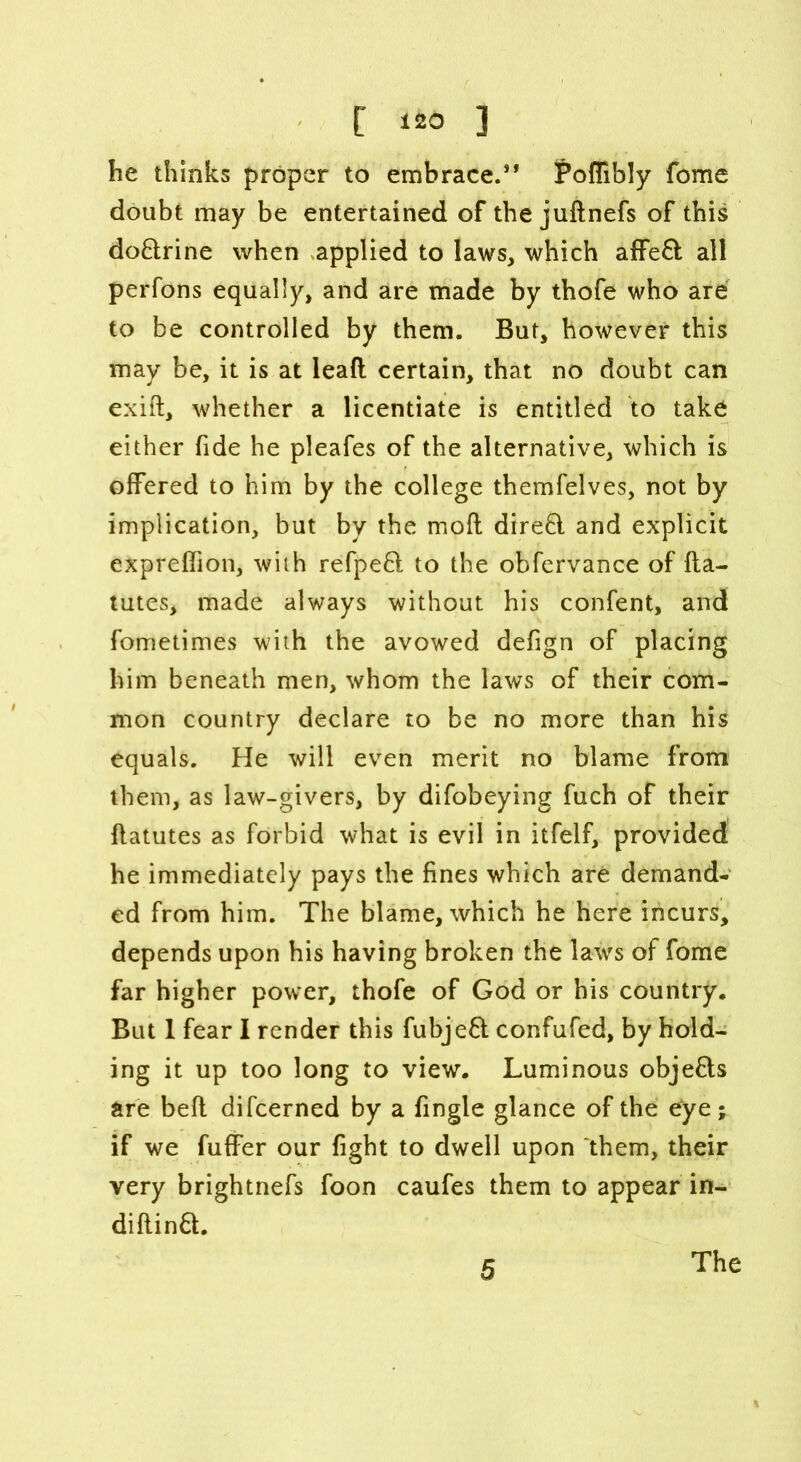 [ ] he thinks proper to embrace.” Poflibly fome doubt may be entertained of the juftnefs of this do&rine when applied to laws, which affeft all perfons equally, and are made by thofe who are to be controlled by them. But, however this may be, it is at lead certain, that no doubt can exift, whether a licentiate is entitled to take either fide he pleafes of the alternative, which is offered to him by the college themfelves, not by implication, but by the mod direft and explicit expreffion, with refpeft to the obfervance of fta- tutes, made always without his confent, and fbmetimes with the avowed defign of placing him beneath men, whom the laws of their com- mon country declare to be no more than his equals. He will even merit no blame from them, as law-givers, by difobeying fuch of their ftatutes as forbid what is evil in itfelf, provided he immediately pays the fines which are demand- ed from him. The blame, which he here incurs, depends upon his having broken the laws of fome far higher power, thofe of God or his country. But 1 fear I render this fubjeft confufed, by hold- ing it up too long to view. Luminous objefls are bed difcerned by a fingle glance of the eye; if we fuffer our fight to dwell upon them, their very brightnefs foon caufes them to appear in- diftinft.