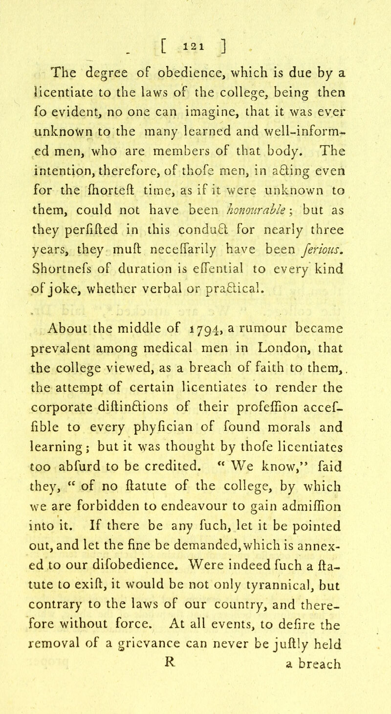 The degree of obedience, which is due by a licentiate to the laws of the college, beincr then fo evident, no one can imagine, that it was ever unknown to the many learned and well-inform- ed men, who are members of that body. The intention, therefore, of thofe men, in a£ting even for the fhorteft time, as if it were unknown to them, could not have been honourable; but as they perfifted in this conduft for nearly three years, they muft neceffarily have been ferious. Shortnefs of duration is effential to every kind of joke, whether verbal or practical. About the middle of 1794, a rumour became prevalent among medical men in London, that the college viewed, as a breach of faith to them,. the attempt of certain licentiates to render the corporate diftin&ions of their profeffion accef- fible to every phyfician of found morals and learning; but it was thought by thofe licentiates too abfurd to be credited. We know,” faid they, “ of no ftatute of the college, by which we are forbidden to endeavour to gain admiffion into it. If there be any fuch, let it be pointed out, and let the fine be demanded, which is annex- ed to our difobedience. Were indeed fuch a fta- tute to exift, it would be not only tyrannical, but contrary to the laws of our country, and there- fore without force. At all events, to defire the removal of a grievance can never be juftly held R a breach