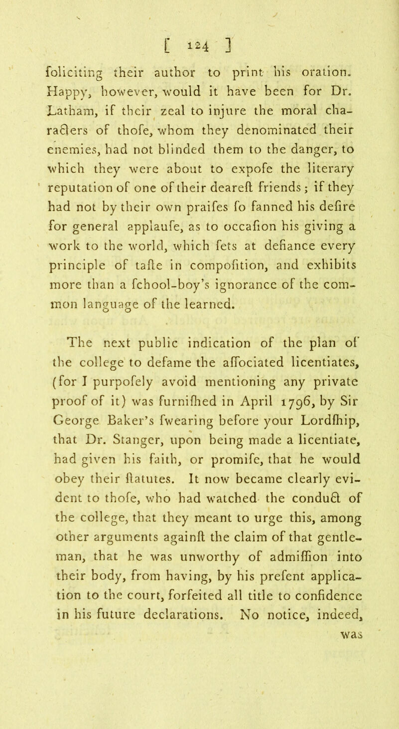 foliciting their author to print his oration. Happy, however, would it have been for Dr. Latham, if their zeal to injure the moral cha- rafters of thofe, whom they denominated their enemies, had not blinded them to the danger, to which they were about to expofe the literary reputation of one of their deareft friends; if they had not by their own praifes fo fanned his defire for general applaufe, as to occafion his giving a work to the world, which fets at defiance every principle of tafle in compofition, and exhibits more than a fchool-boy’s ignorance of the com- mon language of the learned. The next public indication of the plan of the college to defame the affociated licentiates, (for I purpofely avoid mentioning any private proof of it) was furnifhed in April 1796, by Sir George Baker’s fwearing before your Lordfhip, that Dr. Stanger, upon being made a licentiate, had given his faith, or promife, that he would obey their flatutes. It now became clearly evi- dent to thofe, who had watched the conduft of the college, that they meant to urge this, among other arguments againft the claim of that gentle- man, that he was unworthy of admiffion into their body, from having, by his prefent applica- tion to the court, forfeited all title to confidence in his future declarations. No notice, indeed. was